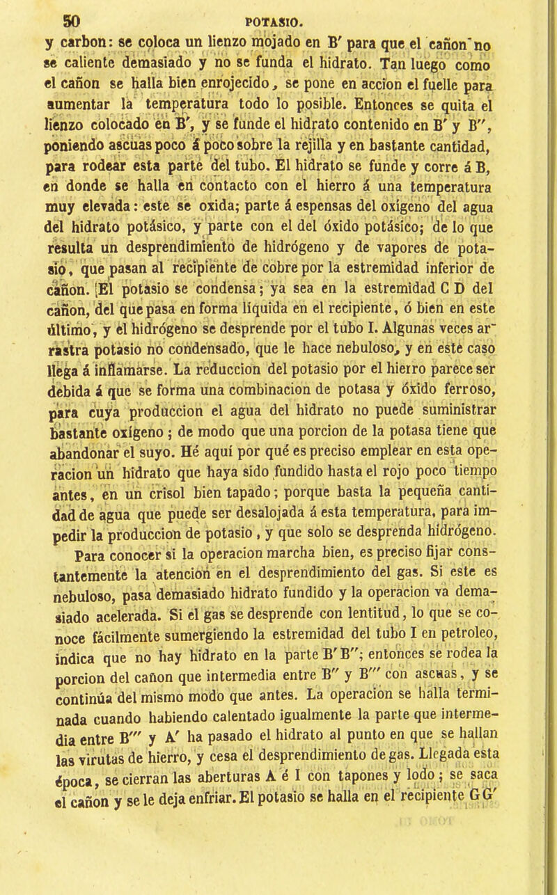 y carbon: se coloca un lienzo mojado en B' para que el cañónno se caliente demasiado y no se funda el hidrato. Tan luego como el cañón se halla bien enrojecido, se pone en acción el fuelle para aumentar la temperatura todo lo posible. Entonces se quita el lienzo colocado en B', y se funde el hidrato contenido en B' y B, poniendo ascüáspoco á poco sobre la rejilla yen bastante cantidad, para rodear esta parte del tubo. El hidrato se funde y corre á B, en donde se halla en contacto con el hierro á una temperatura muy elevada : este sé oxida; parte á espensas del oxigeno del agua del hidrato potásico, y parte con el del óxido potásico; de lo que resulta un desprendimiento de hidrógeno y de vapores de pota- sio, que pasan al recipiente de cobre por la estremidad inferior de cañón. [El potasio se condensa ; ya sea en la estremidad C D del cañón, ¿el que pasa en forma líquida en el recipiente, ó bien en este último, y el hidrógeno se desprende por el tubo I. Algunas veces ar“ rastra potasio no coñdensadó, que le hace nebuloso, y en este caso llega á inflamarse. La reducción del potasio por el hierro parece ser debida á que se forma una combinación de potasa y óxido ferroso, para cuya producción el agua del hidrato no puede suministrar bastante oxígeno ; de modo que una porción de la potasa tiene que abandonar el suyo. Hé aquí por qué es preciso emplear en esta ope- ración úñ hidrato que haya sido fundido hasta el rojo poco tiempo antes, en un crisol bien tapado ; porque basta la pequeña canti- dad de agua que puede ser desalojada á esta temperatura, para im- pedir la producción de potasio, y que solo se desprenda hidrógeno. Para conocer si la operación marcha bien, es preciso fijar cons- tantemente la atención en el desprendimiento del gas. Si este es nebuloso, pasa demasiado hidrato fundido y la operación va dema- siado acelerada. Si el gas se desprende con lentitud, lo que se co- noce fácilmente sumergiendo la estremidad del tubo I en petróleo, indica que no hay hidrato en la parte B'B; entonces sé rodea la porción del cañón que intermedia entre y B con ascuas, y se continúa del mismo modo que antes. La operación se halla termi- nada cuando habiendo calentado igualmente la parte que interme- dia entre B' y A' ha pasado el hidrato al punto en que se hallan las virutas de hierro, y cesa el desprendimiento de gas. Llegada esta ¿poca, se cierran las aberturas A é I con tapones y lodo ; se saca el cañón y se le deja enfriar. El potasio se halla en el recipiente GG'