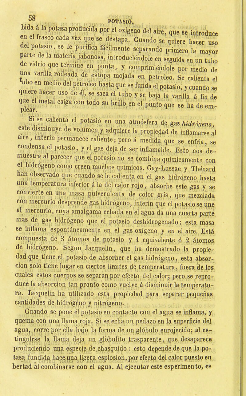 bida á la potasa producida por el oxígeno del aire, que se introduce en el frasco cada vez que se destapa!' Cuando se quiere hacer uso del potasio, se le pyrjfica fácilmente separando primero la mayor parte de la materia jabonosa, introduciéndole en seguida en un tubo de vidrio que termine en punta, y comprimiéndole por medio de una varilla rodeada de estopa mojada en petróleo. Se calienta el ubo en medio del petróleo hasta que se funda el potasio, y cuando se quiere hacer uso de él, se saca el tubo y se baja la varilla á fin de que el metal caiga con todo su brillo en el punto que se ha de em- plear. Si se calienta el potasio en una atmósfera de gas hidrógeno, este disminuye de volúmen,y adquiere la propiedad de inflamarse al aire, ínterin permanece caliente; pero á medida que se enfria, se condensa el potasio, y el gas deja de ser inflamable. Esto nos de- muestra al parecer que el potasio no se comíiina químicamente con el hidrógeno como creen muchos químicos. Gay-Lussac y Thénard han observado que cuando se le calienta en el gas hidrógeno hasta una temperatura inferior á la del calor rojo, absorbe este gas y se convierte en una masa pulverulenta de color gris, que mezclada con mercurio desprende gas hidrógeno, ínterin que el potasio se une al mercurio, cuya amalgama echada en el agua da una cuarta parte mas de gas hidrógeno que el potasio deshidrogenado; esta masa se inflama espontáneamente en el gas oxígeno y en el aire. Está compuesta de 3 átomos de potasio y 1 equivalente ó 2 átomos de hidrógeno. Según Jacquelin, que ha demostrado la propie- dad que tiene el potasio de absorber el gas hidrógeno, esta absor- ción solo tiene lugar en ciertos límites de temperatura, fuera de los cuales estos cuerpos se separan por efecto del calor; pero se repro- duce la absorción tan pronto como vuelve á disminuir la temperatu- ra. Jacquelin ha utilizado esta propiedad para separar pequeñas cantidades de hidrógeno y nitrógeno. Guando se pone el potasio en contacto con el agua se inflama, y quema con una llama roja. Si se echa un pedazo en la superficie del agua, corre por ella bajo la forma de un glóbulo enrojecido; al es- tinguirse la llama deja un glóbulito trasparente, que desaparece produciendo una especje de.chasquido : esto depende de que la po- tasa fundida hace una lig,er,a esplosiqn, por efecto del calor puesto en bertad ál combinarse con el agua. Al ejecutar este esperiraento, es