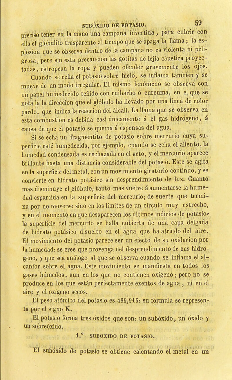 preciso tener en la mano una campana invertida, para cubrir con ella el globulito trasparente al tiempo que se apaga la llama ; la es- plosion que se observa dentro de la campana no es violenta ni peli- grosa, pero sin esta precaución las golitas de lejía cáustica proyec- tadas , estropean la ropa y pueden ofender gravemente los ojos. Guando se echa el potasio sobre hielo, se inflama también y se mueve de un modo irregular. El mismo fenómeno se observa con un papel humedecido teñido con ruibarbo ó cúrcuma, en el que se nota la la dirección que el glóbulo ha llevado por una línea de color pardo, que indica la reacción del álcali. La llama que se observa en esta combustion es debida casi únicamente á el gas hidrógeno, á causa de que el potasio se quema á espensas del agua. Si se echa un fragmentito de potasio sobre mercurio cuya su- perficie esté humedecida, por ejemplo, cuando se echa el aliento, la humedad condensada es rechazada en el acto, y el mercurio aparece brillante hasta una distancia considerable del potasio. Esté se agita en la superficie del metal, con un movimiento giratorio continuo, y se convierte en hidrato potásico sin desprendimiento de luz. Cuanto mas disminuye el ¿lóbulo, tanto mas vuelve á aumentarse la hume- dad esparcida en la superficie del mercurio; de suerte que termi- na por no moverse sino en los límites de un círculo muy estrecho, y en el momento en que desaparecen los últimos indicios de potasio.» la superficie del mercurio se halla cubierta de una capa delgada de hidrato potásico disuelto en el agua que ha atraído del aire. El movimiento del potasio parece ser un efecto de su oxidación por la humedad: se cree que provenga del desprendimiento de gas hidró- geno, y que sea análogo al que se observa euando se inflama el al- canfor sobre el agua. Este movimiento se manifiesta en todos los gases húmedos, aun en los que no contienen oxígeno ; pero no se produce en los que están perfectamente exentos de agua , ni en el aire y el oxigeno secos. El peso atómico del potasio es 489,916: su fórmula se represen- ta por el signo K. El potasio forma tres óxidos que son: un subóxido, un óxido y un sobreóxido. 1. SUnOXIDO DE POTASIO. El subóxido de potasio se obtiene calentando el metal en un