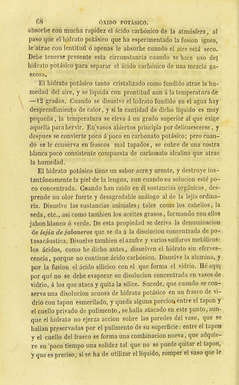 absorbe con mucha rapidez el ácido carbónico de la atmósfera, al paso que el hidrato potásico que ha esperimenlado la fusion ígnea, le atrae con lentitud ó apenas le absorbe cuando el aire está seco. Debe tenerse presente esta circunstancia cuando se hace uso del hidrato potásico para separar el ácido carbónico de una mezcla ga- seosa. El hidrato potásico tanto cristalizado como fundido atrae la hu- medad del aire, y se liquida con prontitud aun á la temperatura de —12 grados. Cuando se disuelve el hidrato fundido en el agua hay desprendimiento de calor, y si la cantidad de dicho líquido es muy pequeña, la temperatura se eleva á un grado superior al que exige aquella para hervir. En’vasos abiertos principia por delicuescerse, y después se convierte poco á poco en carbonato potásico; pero cuan- do se le conserva en frascos mal tapados, se cubre de una costra blanca poco consistente compuesta de carbonato alcalino que atrae la humedad. El hidrato potásico tiene un sabor acre y urente, y destruye ins- tantáneamente la piel de la lengua, aun cuando su solución esté po- co concentrada. Cuando han caldo en él sustancias orgánicas, des- prende un olor fuerte y desagradable análogo al de la lejía ordina- ria. Disuelve las sustancias animales; tales como los cabellos, la seda, etc., así como también los aceites grasos, formando con ellos jabón blanco ó verde. De esta propiedad se deriva la denominación de lejía de jaboneros que se da á la disolución concentrada de po- tasacáustica. Disuelve también el azufre y varios sulfures metálicos: los ácidos, como he dicho antes, disuelven el hidrato sin eferves- cencia, porque no contiene ácido carbónico. Disuelve la alumina, y por la fusion el ácido silícico con el que forma el vidrio. Hé aquf por qué no se debe evaporar su disolución concentrada en vasos de vidrio, á los que ataca y quita la sílice. Sucede, que cuando se con- serva una disolución acuosa de hidrato potásico en un frasco de vi- drio con tapón esmerilado, y queda alguna porcioa entre el tapón y el cuello privado de pulimento, se halla atacado en este punto, aun- que el hidrato no ejerza acción sobre las paredes del vaso, que se hallan preservadas por el pulimento de su superficie : entre el tapón y el cuello del frasco se forma una combinación nueva, que adquie- re en 'poco tiempo una solidez tal que no se puede quitar el tapón, y que es preciso, si se ha de utilizar el líquido, romper el vaso que le