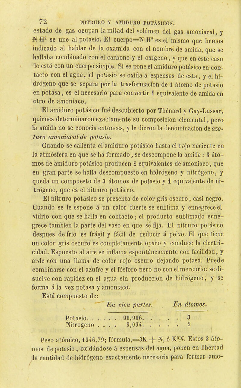 estado de gas ocupan la mitad del volumen del gas amoniacal, y N se une al polasio. El cuerpo=íí & es el mismo que hemos indicado al hablar de la oxamida con el nombre de amida, que se hallaba combinado con el carbono y el oxígeno, y que en este caso lo está con un ciierpo simple. Si se pone el amiduro potásico en con- tacto con el agua, el potasio se oxida á espensas de esta, y el hi- drógeno que se separa por la trasformacíon de 1 átomo de potasio en potasa, es el necesario para convertir 1 equivalente de amida en otro de amoniaco. El amiduro potásico fué descubierto por Thénard y Gay-Lussac, quienes determinaron exactamente su composición elemental, pero la amida no se conocia entonces, y le dieron la denominación deazo- turo amoniacal de potasio. Cuando se calienta el amiduro potásico hasta el rojo naciente en la atmósfera en que se ha formado, se descompone la amida : 3 áto- mos de amiduro potásico producen 2 equivalentes de amoniaco, que en gran parte se halla descompuesto en hidrógeno y nitrógeno, y queda un compuesto de 3 átomos de potasio y 1 equivalente de ni- trógeno, que es el nitruro potásico. El nitruro potásico se presenta de color gris oscuro, casi negro. Cuando se le espone á un calor fuerte se sublima y ennegrece el vidrio con que se halla en contacto ; el producto sublimado erne- grece también la parte del vaso en que sé fija. El nitruro potásico después de frió es frágil y fácil de reducir á polvo. El que tiene un color gris oscuro es completamente opaco y conduce la electri- cidad. Espuesto al aire se inflama espontáneamente con facilidad, y arde con una llama de color rojo oscuro dejando potasa. Puede combinarse con el azufre y el fósforo pero no con el mercurio: se di- suelve con rapidez en el agua sin producción de hidrógeno, y se forma á la vez potasa y amoniaco. Está compuesto de: ^ Bn cien partes. En átomos. Potasio 90,906 3 Nitrógeno .... 9,094 2 Peso atómico, 1946,79; fórmula,=3K -|- N, ó K®N. Estos 3 áto- mos de potasio, oxidándose á espensas del agua, ponen en libertad la cantidad de hidrógeno exactamente necesaria para formar amo-