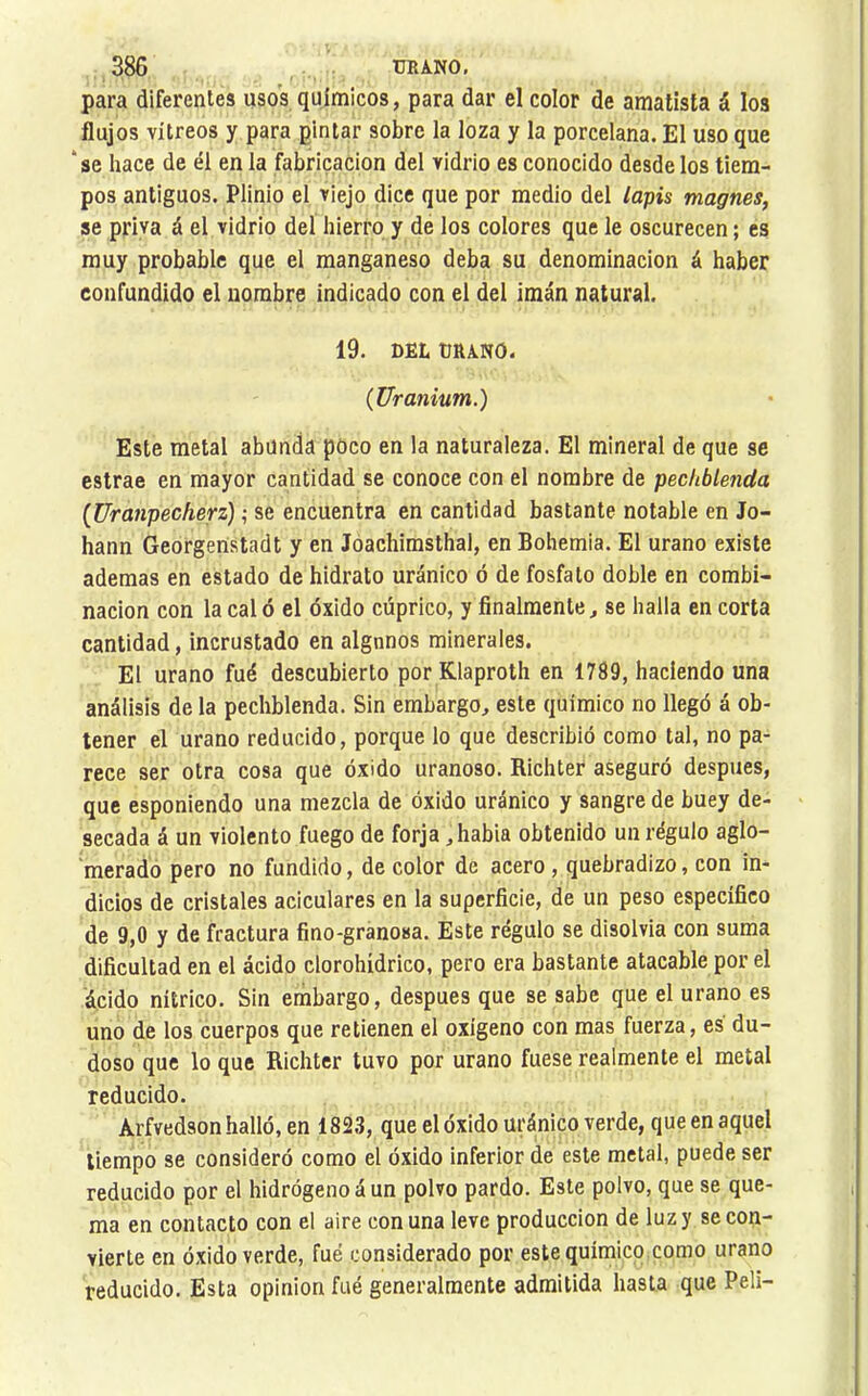 para diferentes usos químicos, para dar el color de amatista á los flujos vitreos y para pintar sobre la loza y la porcelana. El uso que ‘se hace de él en la fabricación del vidrio es conocido desde los tiem- pos antiguos. Plinio el viejo dice que por medio del lapis magnes, se priva á el vidrio del hierro y de los colores que le oscurecen ; es muy probable que el manganeso deba su denominación á haber confundido el nombre indicado con el del imán natural. 19. DEU URANO. {Uranium.) Este metal abunda poco en la naturaleza. El mineral de que se estrae en mayor cantidad se conoce con el nombre de pechblenda {Uranpecherz) ; se encuentra en cantidad bastante notable en Jo- hann Georgenstadt y en Joachimsthal, en Bohemia. El urano existe ademas en estado de hidrato uránico ó de fosfato doble en combi- nación con la cal ó el óxido cúprico, y finalmente, se halla en corta cantidad, incrustado en algunos minerales. El urano fué descubierto por Klaproth en 1789, haciendo una análisis de la pechblenda. Sin embargo, este químico no llegó á ob- tener el urano reducido, porque lo que describió como tal, no pa- rece ser otra cosa que óxido uranoso. Richter aseguró después, que esponlendo una mezcla de óxido uránico y sangre de buey de- secada á un violento fuego de forja ,habia obtenido un régulo aglo- merado pero no fundido, de color de acero, quebradizo, con in- dicios de cristales aciculares en la superficie, de un peso específico de 9,0 y de fractura fino-granosa. Este régulo se disolvía con suma dificultad en el ácido clorohídrico, pero era bastante atacable por el ácido nítrico. Sin embargo, después que se sabe que el urano es uno de los cuerpos que retienen el oxígeno con mas fuerza, es du- doso que lo que Richter tuvo por urano fuese realmente el metal reducido. Arfvedson halló, en 182,3, que el óxido uránico verde, que en aquel tiempo se consideró como el óxido inferior de este metal, puede ser reducido por el hidrógeno á un polvo pardo. Este polvo, que se que- ma en contacto con el aire con una leve producción de luz y secón- vierte en óxido verde, fué considerado por este químico como urano reducido. Esta opinion fué generalmente admitida hasta que Peli-