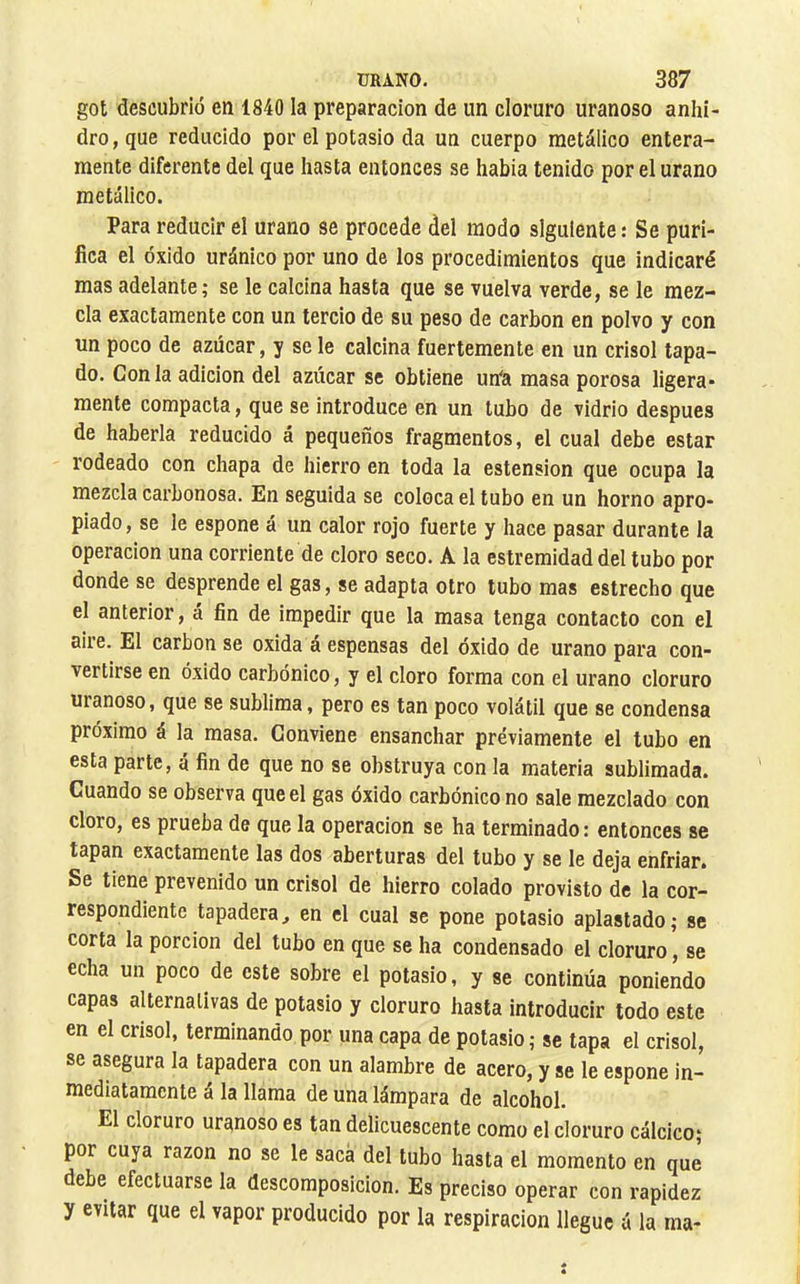 got descubrió en 1840 la preparación de un cloruro uranoso anhi- dro, que reducido por el potasio da un cuerpo metálico entera- mente diferente del que hasta entonces se había tenido por el urano metálico. Para reducir el urano se procede del modo siguiente : Se puri- fica el óxido uránico por uno de los procedimientos que indicaré mas adelante; se le calcina hasta que se vuelva verde, se le mez- cla exactamente con un tercio de su peso de carbon en polvo y con un poco de azúcar, y se le calcina fuertemente en un crisol tapa- do. Con la adición del azúcar se obtiene urfa masa porosa ligera- mente compacta, que se introduce en un tubo de vidrio después de haberla reducido á pequeños fragmentos, el cual debe estar rodeado con chapa de hierro en toda la estension que ocupa la mezcla carbonosa. En seguida se coloca el tubo en un horno apro- piado, se le espone á un calor rojo fuerte y hace pasar durante la operación una corriente de cloro seco. A la estremidad del tubo por donde se desprende el gas, se adapta otro tubo mas estrecho que el anterior, á fin de impedir que la masa tenga contacto con el aire. El carbon se oxida á espensas del óxido de urano para con- vertirse en óxido carbónico, y el cloro forma con el urano cloruro uianoso, que se sublima, pero es tan poco volátil que se condensa próximo á la masa. Conviene ensanchar previamente el tubo en esta parte, á fin de que no se obstruya con la materia sublimada. Cuando se observa que el gas óxido carbónico no sale mezclado con cloro, es prueba de que la operación se ha terminado : entonces se tapan exactamente las dos aberturas del tubo y se le deja enfriar. Se tiene prevenido un crisol de hierro colado provisto de la cor- respondiente tapaderaj en el cual se pone potasio aplastado; se corta la porción del tubo en que se ha condensado el cloruro, se echa un poco de este sobre el potasio, y se continúa poniendo capas alternativas de potasio y cloruro hasta introducir todo este en el crisol, terminando por una capa de potasio ; se tapa el crisol, se asegura la tapadera con un alambre de acero, y se le espone in- mediatamente á la llama de una lámpara de alcohol. El cloruro uranoso es tan delicuescente como el cloruro cálcico; por cuya razón no se le saca del tubo hasta el momento en que debe efectuarse la descomposición. Es preciso operar con rapidez y evitar que el vapor producido por la respiración llegue á la ma-