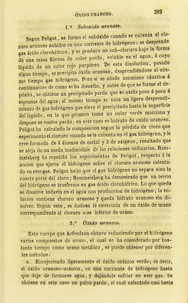 1.0 Suboxido uranoso. Señan Peligot, se forma el subóxido cuando se calienta el clo- ruro uranoso anhidro en una corriente de hidrógeno : ® cas ácido clorohídrico, y se produce un sub-cloruro bajo la for L una masa fibrosa de color pardo, soluble en el agua, á cuyo líquido da un color rojo purpúreo. De esta disolución, pasad algún tiempo, se precipita óxido uranoso, desprendiéndose a mis- mo tiempo gas hidrógeno. Pero si se añade amoniaco cáustico continuación de como seha disuelto, y antes deque se forme el de- pósito, se obtiene un precipitado pardo que se oxida poco á poco espensasdelagua;al mismo tiempo se nota un ligero desprendi- miento de gas hidrógeno que eleva el precipitado hasta la superficie del líquido, en la que primero toma un color verde manzana y después se vuelve pardo; en este caso es hidrato de óxido uranoso. Peligot ha calculado la composición según la pérdida de cloro que esperimenta el cloruro cuando se le calienta en el gas hidrógeno, y le cree formado de 4 átomos de metal y 3 de oxigeno, resultado que se aleja de un modo inadmisible de las relaciones ordinarias. Ram- melsberg ha repetido los esperiraentos de Peligot, respecto á la acción que ejerce el hidrógeno sobre el cloruro uranoso calenta- do en este gas. Peligot halló que el gas hidrógeno no separa sino la cuarta parte del cloro ; Rammelsberg ha demostrado que un tercio del hidrógeno se trasforma en gas ácido clorohídrico. Lo que queda se disuelve todavía en el agua con producción de hidrógeno ; la so- lución contiene cloruro uranoso y queda hidrato uranoso sin di- solver. Según esto, es dudosa la existencia de un óxido de urano correspondiente al cloruro mas inferior de urano. 2.® Oxido uranoso. Este cuerpo que Arfvedson obtuvo reduciendo por el hidrógeno varios compuestos de urano, el cual se ha considerado por bas- tante tiempo como urano metálico, se puede obtener por diferen- tes métodos : a. Enrojeciendo ligeramente el óxido uránico verde; es decir, el óxido uranoso-uránico, en una corriente de hidrógeno hasta que deje de formarse agua, y dejándole enfriar en este gas. Se obtiene en este caso un polvo pardo, el cual calentado casi hasta