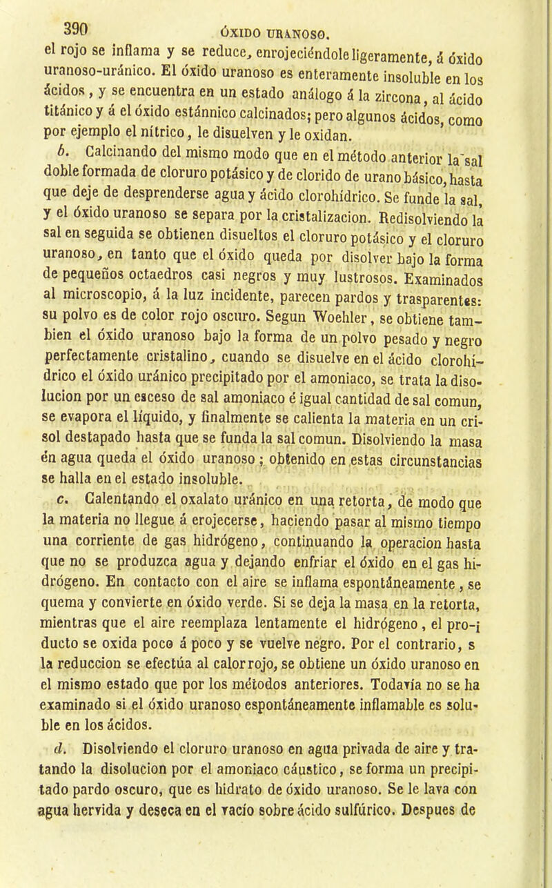 el rojo se inflama y se reduce, enrojeciéndole ligeramente, á óxido uranoso-uránico. El óxido uranoso es enteramente insoluble en los ácidos, y se encuentra en un estado análogo á la zircona, al ácido titánico y á el óxido estánnico calcinados; pero algunos ácidos, como por ejemplo el nítrico, le disuelven y le oxidan. b. Calcinando del mismo modo que en el método anterior la'sal doble formada de cloruro potásico y de clorido de urano básico, hasta que deje de desprenderse agua y ácido clorohídrico. Se funde la sal, y el óxido uranoso se separa por la cristalización. Redisolviendo là sal en seguida se obtienen disueltos el cloruro potásico y el cloruro uranoso, en tanto que el óxido queda por disolver bajo la forma de pequeños octaedros casi negros y muy lustrosos. Examinados al microscopio, á la luz incidente, parecen pardos y trasparentes: su polvo es de color rojo oscuro. Según Woehler, se obtiene tam- bién el óxido uranoso bajo la forma de un polvo pesado y negro perfectamente cristalino, cuando se disuelve en el ácido clorohí- drico el óxido uránico precipitado por el amoniaco, se trata la diso- lución por un esceso de sal amoniaco é igual cantidad de sal común, se evapora el líquido, y finalmente se callenta la materia en un cri- sol destapado hasta que se funda la sal común. Disolviendo la masa én agua queda el óxido uranoso ; obtenido en estas circunstancias se halla en el estado insoluble. c. Calentando el oxalato uránico en una retorta, de modo que la materia no llegue á erojecerse, haciendo pasar al mismo tiempo una corriente de gas hidrógeno, continuando la operación hasta que no se produzca agua y dejando enfriar el óxido en el gas hi- drógeno. En contacto con el aire se inflama espontáneamente, se quema y convierte en óxido verde. Si se deja la masa en la retorta, mientras que el aire reemplaza lentamente el hidrpgeno, el pro-j duelo se oxida poco á poco y se vuelve negro. Por el contrario, s la reducción se efectúa al calor rojo, se obtiene un óxido uranoso en el mismo estado que por los métodos anteriores. Todavía no se ha examinado si el óxido uranoso espontáneamente inflamable es solu- ble en los ácidos. d. Disolviendo el cloruro uranoso en agua privada de aire y tra- tando la disolución por el amoniaco cáustico, se forma un precipi- tado pardo oscuro, que es hidrato de óxido uranoso. Se le lava con agua hervida y deseca en el vacío sobre ácido sulfúrico. Después de