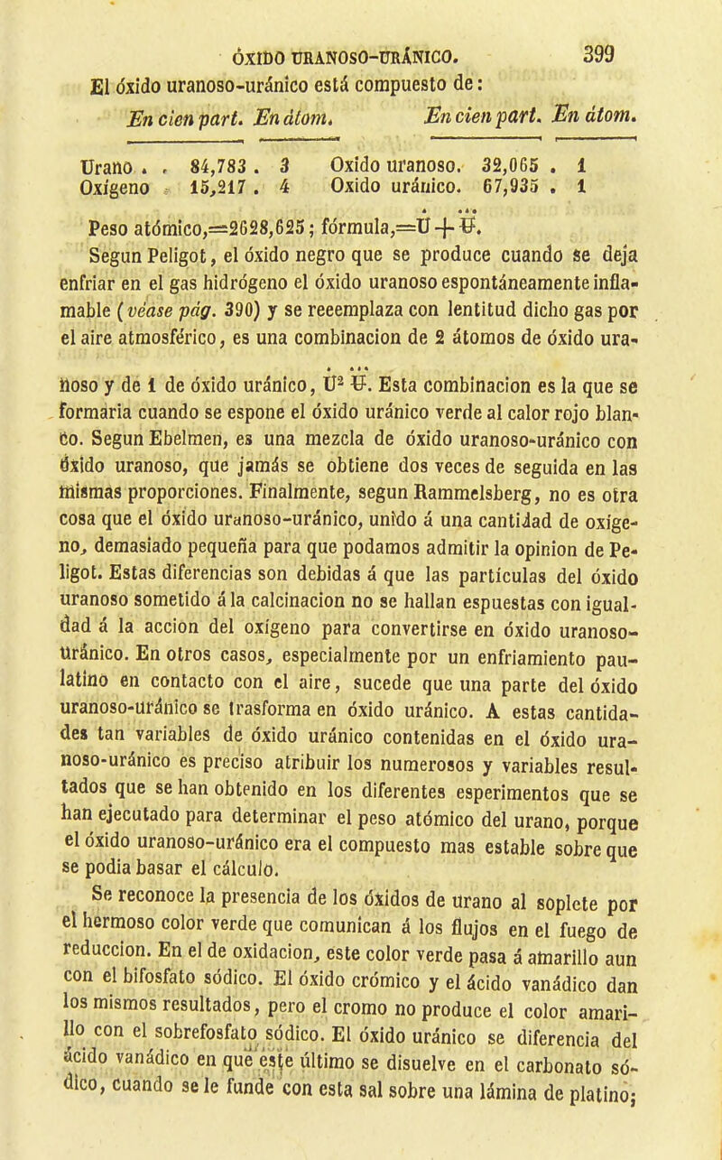 £¡I óxido uranoso-uránico está compuesto de : En cíen part. En átom. En cien part. En átom. Urano . , 84,783 . 3 Oxido uranoso. 32,065 . 1 Oxígeno 15,217. 4 Oxido uránico. 67,935 . 1 é • 4 • Peso atómico,=2628,625; fórmula,=Ü-f U. Según Peligot, el óxido negro que se produce cuando se deja enfriar en el gas hidrógeno el óxido uranoso espontáneamente infla- mable ( véase pág. 390) y se reeeraplaza con lentitud dicho gas por el aire atmosférico, es una combinación de 2 átomos de óxido ura- é • • • Roso y de 1 de óxido uránico, U. Esta combinación es la que se formaría cuando se espone el óxido uránico verde al calor rojo blan* Co. Según Ebelraen, es una mezcla de óxido uranoso-uránico con Óxido uranoso, que jamás se obtiene dos veces de seguida en las mismas proporciones. Finalmente, según Raramelsberg, no es otra cosa que el óxido uranoso-uránico, unido á una cantidad de oxíge- no, demasiado pequeña para que podamos admitir la opinion de Pe- ligot. Estas diferencias son debidas á que las partículas del óxido uranoso sometido á la calcinación no se hallan espuestas con igual- dad á la acción del oxígeno para convertirse en óxido uranoso- uránico. En otros casos, especialmente por un enfriamiento pau- latino en contacto con el aire, sucede que una parte del óxido uranoso-uránico se trasforma en óxido uránico. A estas cantida- des tan variables de óxido uránico contenidas en el óxido ura- noso-uránico es preciso atribuir los numerosos y variables resul- tados que se han obtenido en los diferentes esperimentos que se han ejecutado para determinar el peso atómico del urano, porque el óxido uranoso-uránico era el compuesto mas estable sobre que se podía basar el cálculo. Se reconoce la presencia de los óxidos de Urano al soplete por el hermoso color verde que comunican á los flujos en el fuego de reducción. En el de oxidación, este color verde pasa á amarillo aun con el bifosfato sódico. El óxido crómico y el ácido vanádico dan los mismos resultados, pero el cromo no produce el color amari- no con el sobrefosfato sódico. El óxido uránico se diferencia del ácido vanádico en que este último se disuelve en el carbonato só- dico, cuando se le funde con esta sal sobre una lámina de platino;