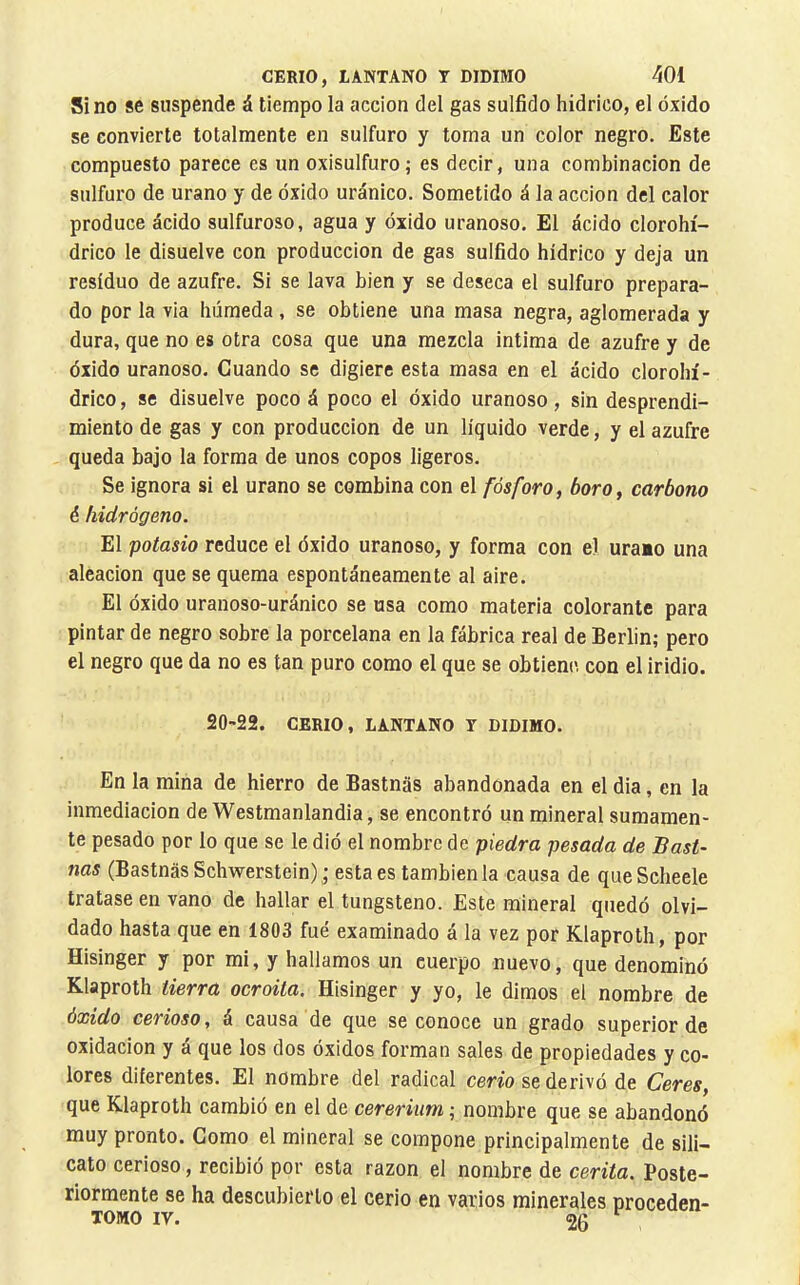 Sino se suspende á tiempo la acción del gas sulfido hidrico, el óxido se convierte totalmente en sulfuro y toma un color negro. Este compuesto parece es un oxisulfuro; es decir, una combinación de sulfuro de urano y de óxido uránico. Sometido á la acción del calor produce ácido sulfuroso, agua y óxido uranoso. El ácido clorohí- drico le disuelve con producción de gas sulfido hidrico y deja un residuo de azufre. Si se lava bien y se deseca el sulfuro prepara- do por la via húmeda , se obtiene una masa negra, aglomerada y dura, que no es otra cosa que una mezcla intima de azufre y de óxido uranoso. Cuando se digiere esta masa en el ácido clorohí- drico, se disuelve poco á poco el óxido uranoso, sin desprendi- miento de gas y con producción de un liquido verde, y el azufre , queda bajo la forma de unos copos ligeros. Se ignora si el urano se combina con el fósforo^ boro y carbono é hidrógeno. El potasio reduce el óxido uranoso, y forma con el uraio una aleación que se quema espontáneamente al aire. El óxido uranoso-uránico se usa como materia colorante para pintar de negro sobre la porcelana en la fábrica real de Berlin; pero el negro que da no es tan puro como el que se obtiene con el iridio. 20-22. CERIO, LANTANO T DIDIMO. En la mina de hierro de Bastnas abandonada en el dia, en la inmediación de Westmanlandia, se encontró un mineral sumamen- te pesado por lo que se le dió el nombre de piedra pesada de Bast- nas (Bastnas Schwerstein); esta es también la causa de queScheele tratase en vano de hallar el tungsteno. Este mineral quedó olvi- dado hasta que en 1803 fue examinado á la vez por Klaproth, por Hisinger y por mi, y hallamos un cuerpo nuevo, que denominó Klaproth tierra ocroita. Hisinger y yo, le dimos el nombre de óxido cerioso, á causa de que se conoce un grado superior de oxidación y á que los dos óxidos forman sales de propiedades y co- lores diferentes. El nombre del radical cerio se derivó de Ceres, que Klaproth cambió en el de cererium ; nombre que se abandonó muy pronto. Como el mineral se compone principalmente de sili- cato cerioso, recibió por esta razón el nombre de cerita. Poste- riormente se ha descubierto el cerio en varios minerales proceden- TOMO IV. 20