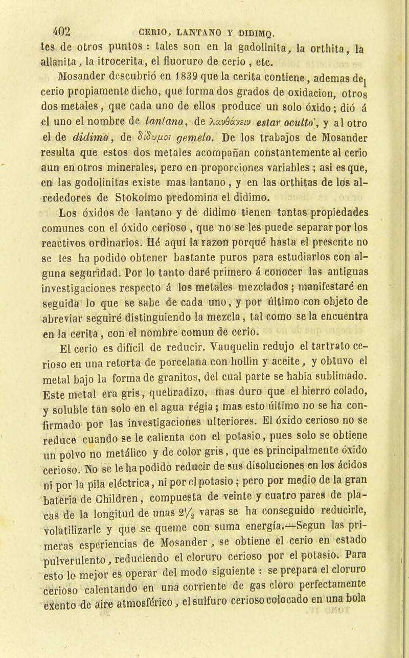 tes de otros puntos : tales son en la gadolinita, la orlhita, la allanita^ la itrocerita, el fluoruro de cerio , etc. Mosander descubrió en 1839 que la cerita contiene, ademas de^ cerio propiamente dicho, que forma dos grados de oxidación, otros dos metales, que cada uno de ellos produce' un solo óxido ; dió á el uno el nombre de lantano, de Xavóávav estar oculto', y al otro el de didimo, de S'iS'u/zo; gemelo. De los trabajos de Mosander resulta que estos dos metales acompañan constantemente al cerio aun en otros minerales, pero en proporciones variables ; asi es que, en las godolinitas existe mas lantano, y en las orthitas de los al- rededores de Stokolmo predomina el didimo. Los óxidos de lantano y de didimo tienen tantas propiedades comunes con el óxido cerioso , que no se les puede separar por los reactivos ordinarios. Hé aquí la razón porqué hasta el presente no se les ha podido obtener bastante puros para estudiarlos con al- guna seguridad. Por lo tanto daré primero á conocer las antiguas investigaciones respecto á los metales mezclados ; manifestaré en seguida lo que se sabe de cada uno, y por último con objeto de abreviar seguiré distinguiendo la mezcla, tal como se la encuentra en la cerita, con el nombre común de cerio. El cerio es difícil de reducir. Vauquelin redujo el tartrato ce- rioso en una retorta de porcelana con hollín y aceite, y obtuvo el metal bajo la forma de granitos, del cual parte se habia sublimado. Este metal era gris, quebradizo, mas duro que el hierro colado, y soluble tan solo en el agua régia ; mas esto último no se ha con- firmado por las investigaciones ulteriores. El óxido cerioso no se reduce cuando se le calienta con el potasio, pues solo se obtiene un polvo no metálico y de color gris, que es principalmente óxido cerioso. No se le ha podido reducir de sus disoluciones en los ácidos ni por la pila eléctrica, ni por el potasio ; pero por medio de la gran batería de Ghildren, compuesta de veinte y cuatro pares de pla- cas de la longitud de unas 2’4 varas se ha conseguido reducirle, volatilizarle y que se queme con suma energía. Según las pri- meras esperiencias de Mosander, se obtiene el cerio en estado pulverulento, reduciendo el cloruro cerioso por el potasio. Para esto lo mejor es operar del modo siguiente : se prepara el cloruro cerioso calentando en una corriente de gas cloro perfectamente exento de aire atmosférico, el sulfuro cerioso colocado en una bola