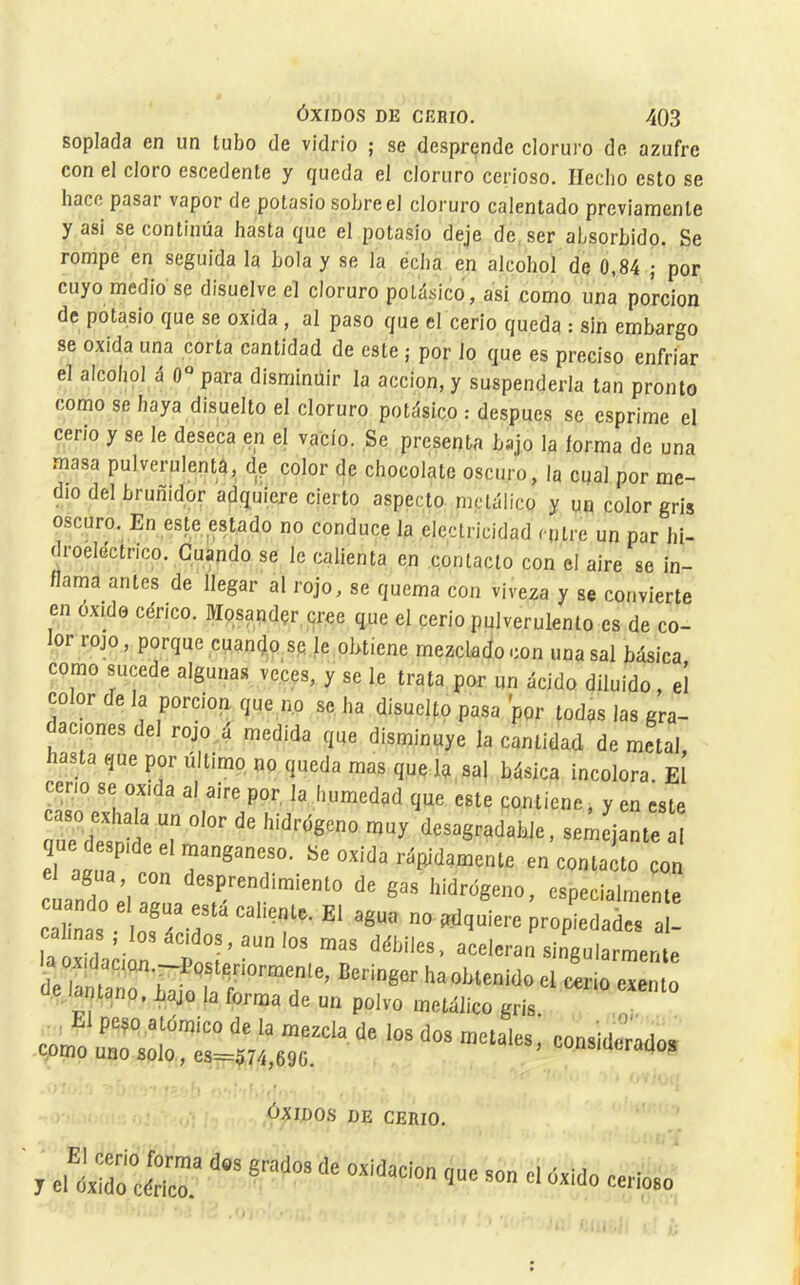 soplada en un tubo de vidrio ; se desprende cloruro de azufre con el cloro escódente y queda el cloruro cerioso. Hecho esto se hace pasar vapor de potasio sobre el cloruro calentado previamente y asi se continúa hasta que el potasio deje de ser absorbido. Se rompe en seguida la bola y se la echa en alcohol de 0,84 ; por cuyo medio se disuelve el cloruro potásico, asi como una porción de potasio que se oxida, al paso que el cerio queda : sin embargo se oxida una corta cantidad de este ; por lo que es preciso enfriar el alcohol á 0° para disminuir la acción, y suspenderla tan pronto como se baya disuelto el cloruro potásico : después se csprime el cerio y se le deseca en el vacio. Se presenta bajo la forma de una masa pulverulentá, de color de chocolate oscuro, la cual por me- dio del bruñidor adquiere cierto aspecto metálico y un color gris oscuro. En este estado no conduce la electricidad cutre un par hi- droélectrico. Cuando se le calienta en contacto con el aire se in- flama antes de llegar al rojo, se quema con viveza y se convierte en óxido cérico. Mpsandçr cree que el cerio pulverulento es de co- or rojo, porque cuantjpsp le obtiene mezclado con una sal básica como sucede algunas veces, y se le trata por un ácido diluido, el co or de la porciop que no se ha disueUo pasa por todas las gra- aciones del rojo ,á medida que disminuye la cantidad de metal hasta que por último no queda mas que la saj básica incolora. El ceno se oxida al aire por, la humedad que este contiene, y en este caso exhala un olor de hidrógeno muy dcsagradahle, semejante al ue de,p.de el manganeso. ISe oxida rÓBidamenle en contaáo ço„ Indo él a/ua cal ñas o! M ' 'f'- propiedades al- ia ““l'ran singularmente a oxidaciQn.-Postenormenle, Beringor ha obtenido el cerio exento de lanlano. iajo la forma de un polvo metólico gris „ cpnfo urspltfsltrtr^ ÓXIDOS DE CERIO, El cerio forma dos grados de oxidación y el óxido cérico. que son el óxido cerioso