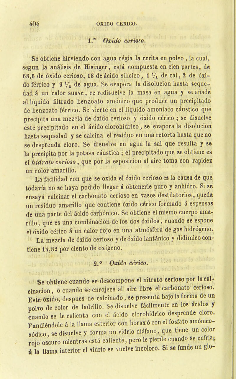 1.® Oxido cerioso. Se obtiene hirviendo con agua regia la cerita en polvo , la cual, según la análisis de Hisinger, está compuesta en cien partes, de 68,6 de óxido cerioso, 18 de ácido silícico, 1 *4 cal, 2 de óxi- do férrico y 9 % de agua. Se evapora la disolución hasta seque- dad á un calor suave, se redisuelve la masa en agua y se añade al líquido filtrado benzoato amónico que produce un precipitado de benzoato férrico. Se vierte en el líquido amoniaco cáustico que precipita una mezcla de óxido cerioso y óxido cérico ; se disuelve este precipitado en el ácido clorohidrico, se evapora la disolución hasta sequedad y se calcina el residuo en una retorta hasta que no se desprenda cloro. Se disuelve en agua la sal que resulta y se la precipita por la potasa cáustica ; el precipitado que se obtiene es el hidrato cerioso, que por la esposicion al aire toma con rapidez un color amarillo. La facilidad con que se oxida el óxido cerioso es la causa de que todavía no se haya podido llegar á obtenerle puro y anhidro. Si se ensaya calcinar el carbonato cerioso en vasos destilatorios, queda un residuo amarillo que contiene óxido cérico formado á espensas de una parte del ácido carbónico. Se obtiene el mismo cuerpo ama- rillo, que es una combinación délos dos óxidos, cuando se espone el óxido cérico á un calor rojo en una atmósfera de gas hidrógeno. La mezcla de óxido cerioso y de óxido lantánico y didímico con- tiene 14,82 por ciento de oxígeno. 2.® Oxido cérico. Se obtiene cuando se descompone el nitrato cerioso por la cal- cinación, ó cuando se enrojece al aire libre el carbonato cerioso. Este óxido, después de calcinado, se presenta bajo la forma de un polvo de color de ladrillo. Se disuelve fácilmente en los ácidos y cuando se le calienta con el ácido clorohidrico desprende cloro. Fundiéndole á la llama esterior con borax ó con el fosfato amónico- sódico, se disuelve y forma un vidrio diáfano, que tiene un color rojo oscuro mientras está caliente, pero le pierde cuando se enfria; i la llama interior el vidrio se vuelve incoloro. Si se funde un g o-