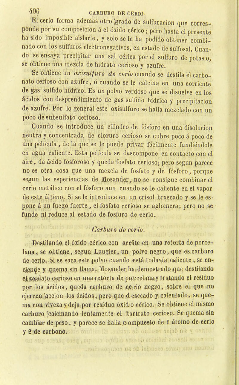 El cerio forma ademas otro ¡grado de sulfuración que corres- ponde por su composición á el óxido cérico ; pero hasta el presente ha sido imposible aislarle, y solo se le ha podido obtener combi- nado con los sulfuros electronegativos, en estado de sulfosal. Cuan- do se ensaya precipitar una sal cérica por el sulfuro de potasio, se obtiene una mezcla de hidrato cerioso y azufre. Se obtiene un oxisulfuro de cerio cuando se destila el carbo- nato cerioso con azufre, ó cuando se le calcina en una corriente de gas sulfido hídrico. Es un polvo verdoso que se disuelve en los ácidos con desprendimiento de gas sulfido hídrico y precipitación de azufre. Por lo general este oxisulfuro se halla mezclado con un poco de subsulfato cerioso. Cuando se introduce un cilindro de fósforo en una disolución neutra y concentrada de cloruro cerioso se cubre poco á poco de una película ^ de la que se le puede privar fácilmente fundiéndole en agua caliente. Esta película se descompone en contacto con el aire, da ácido fosforoso y queda fosfato cerioso; pero según parece no es otra cosa que una mezcla de fosfato y de fósforo, porque según las esperiencias de Mosander, no se consigue combinar el cerio metálico con el fósforo aun cuando se le caliente en el vapor de este último. Si se le introduce en un crisol brascado y se le es- ppne á un fuego fuerte, el fosfato cerioso se aglomera; pero no se funde ni reduce al estado de fosfuro de cerio. Carburo de cerio. Destilando el óxido cérico con aceite en una retorta de porce- lana, se obtiene, según Laugier, un polvo negro, que es,carburo de cerio. Si se saca este polvo cuando -está todavía caliente , se en- rieníje y quema sin llama. Mosander,hai demostradoique destilando ejiiíísalato cerioso en una retorta de. poi;celana y tratando el residuo por los ácidos, queda carburo de cerio negro, sobre el que no ejercen 'acción los ácidos,pero que d esecado y calentado, se que- ma con viveza y deja por residuo óxido cérico. Se obtiene el mismo carburo [calcinando lentamente el T,artrato cerioso. Se quema sin cambiar de peso, y parece se hallaompuesto de 1 átomo de cerio y 2 de carbono.