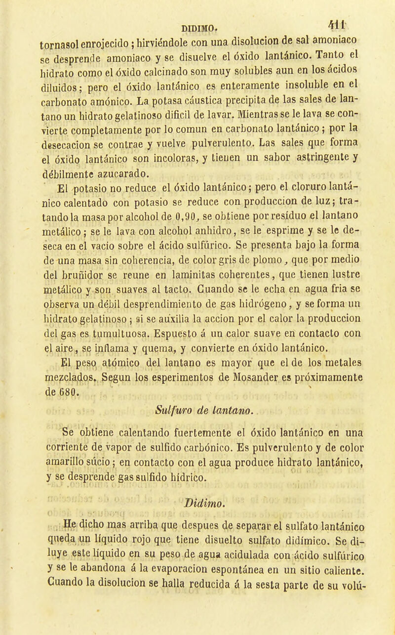 DIDIMO. I tornasol enrojecido ; hirviéndole con una disolución de sal amoniaco se desprende amoniaco y se disuelve el óxido lantánico. Tanto el hidrato como el óxido calcinado son muy solubles aun en los ácidos diluidos ; pero el óxido lantánico es enteramente insoluble en el carbonato amónico. La potasa cáustica precipita de las sales de lan- tano un hidrato gelatinoso dificil de lavar. Mientras se le lava se con- vierte completamente por lo común en carbonato lantánico ; por la desecación se contrae y vuelve pulverulento. Las sales que forma el óxido lantánico son incoloras, y tienen un sabor astringente y débilmente azucarado. El potasio no reduce el óxido lantánico ; pero el cloruro lantá- nico calentado con potasio se reduce con producción de luz; tra- tándola masa por alcohol de 0,90, se obtiene por residuo el lantano metálico ; se le lava con alcohol anhidro, se le esprime y se le de- seca en el vacio sobre el ácido sulfúrico. Se presenta bajo la forma de una masa sin coherencia, de color gris de plomo, que por medio del bruñidor se reúne en laminitas coherentes, que tienen lustre metálico y son suaves al tacto. Cuando se le echa en agua fria se observa un débil desprendimiento de gas hidrógeno, y se forma un hidrato gelatinoso ; si se auxilia la acción por el calor la producción del gas es tumultuosa. Espuesto á un calor suave en contacto con el aire, se intlama y quema, y convierte en óxido lantánico. El peso atómico del lantano es mayor que el de los metales mezclados. Según los esperimentos de Mosander es próximamente de 680. Sulfuro de lantdno. Se obtiene calentando fuertemente el óxido lantánico en una corriente de vapor de sulfido carbónico. Es pulverulento y de color amarillo sucio ; en contacto con el agua produce hidrato lantánico, y se desprende gas sulfido hídrico. Bidimo, He dicho mas arriba que después de separar el sulfato lantánico queda un líquido rojo que tiene disuelto sulfato didímico. Se di- luye este líquido en su peso de agua acidulada con ácido sulfúrico y se le abandona á la evaporación espontánea en un sitio caliente. Cuando la disolución se halla reducida á la sesta parte de su volú-