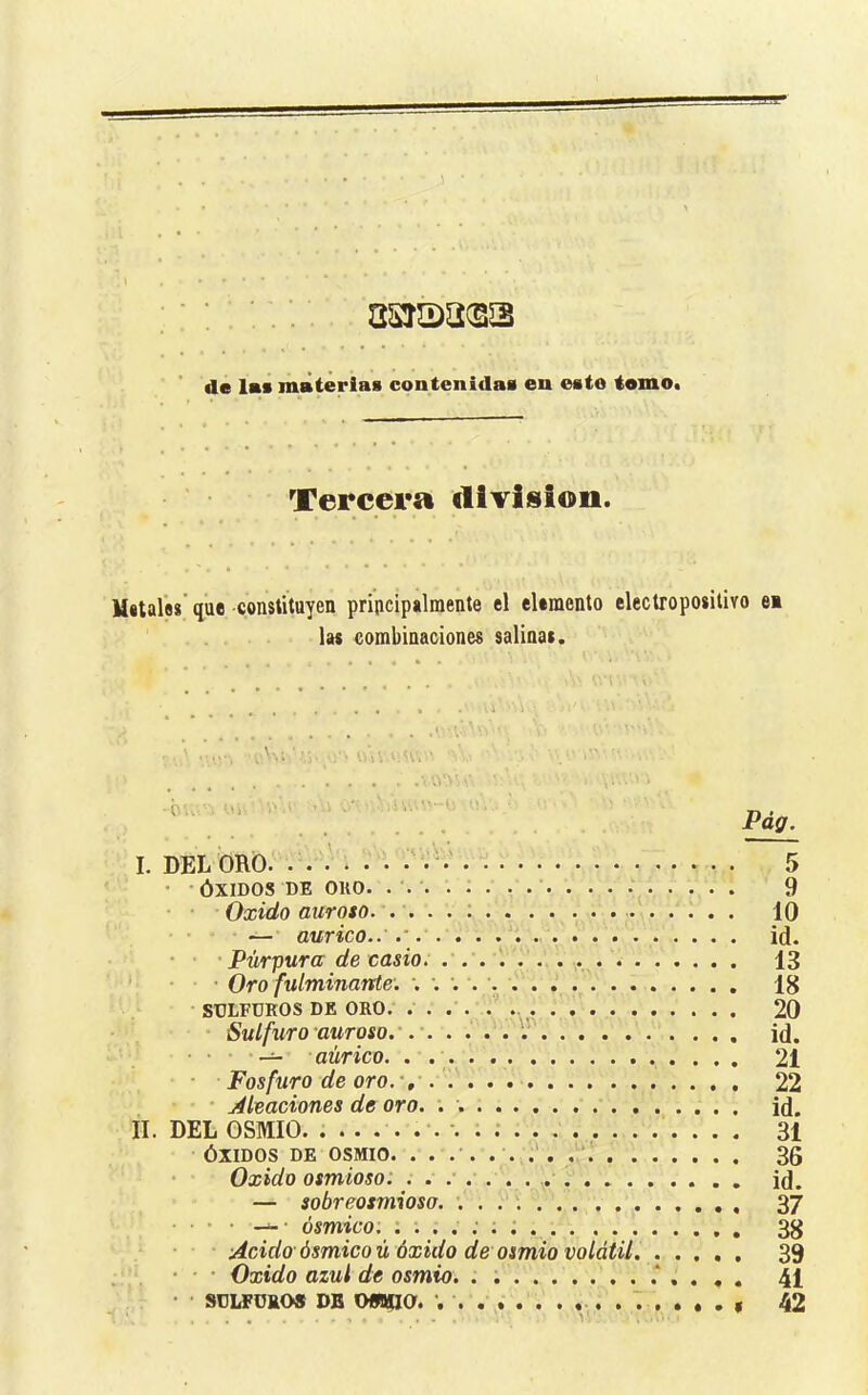 asraa^ss de lee materias contenidas en esto tomo* Tercera división. Mitalfls que -constituyen principalmente el elemento electropositivo ei las combinaciones salinas. I. DELORÔ. . . . : vV 5 • -ÓXIDOS DE OKO. . 9 • • Oxido aurOSO. .... ; 10 — aurico..' id. ' Púrpura de Casio. . . . . 13 ' • • • Oro fulminante'. . 18 ■ SULFUROS DE ORO. . . . . f 20 • Sulfuro auT oso.' id. — aúrico. . 21 • • Fosfuro de oro.', 22 jileaciones de oro. '. id. II. DEL OSMIO. 31 •ÓXIDOS DE OSMIO. . . .'. . . 36 • Oxido osmioso: id. — sobreosmioso. '... '. 37 • ■ • . ósmico. 38 • Acido-ósmico ú óxido de osmio volátil 39 • • • Oxido azul de osmio. . . 41 • • SÜLFÜEO» DB OWiia. 7 , 42