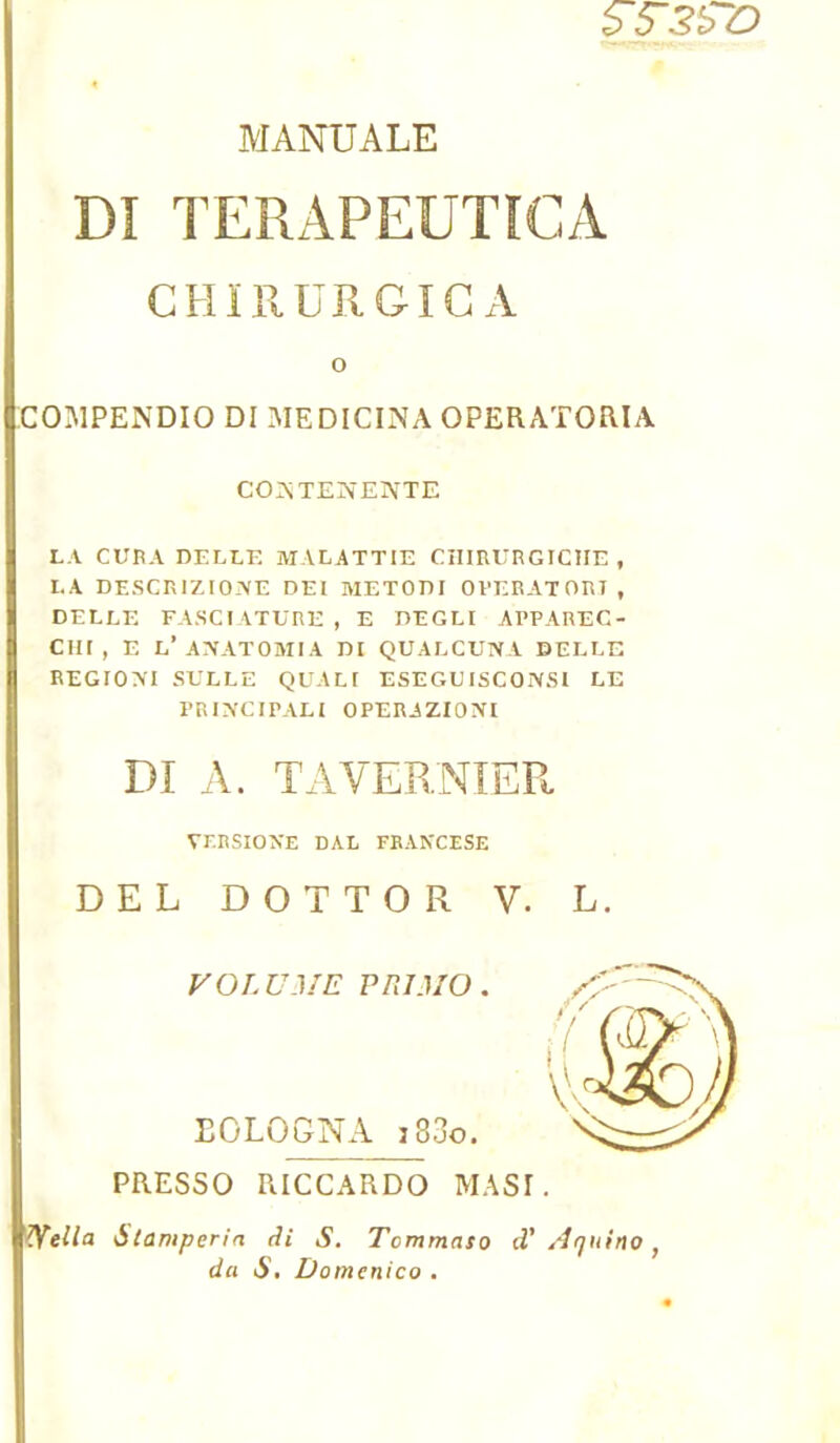 $5~3£Z) MANUALE DI TERAPEUTICA CHIRURGICA O COMPENDIO DI MEDICINA OPERATORIA CONTENENTE LA CURA DELLE MALATTIE CIIIRURGICÎIE , LA DESCRIZIOIVE DEI METODI OPERATORI , DELLE FASCIATURE , E DEGLI APPAREC- CHf, E L’ANATOMIA DI QUALCUNA BELLE REGIONI SELLE QUALI ESEGUISCOxVSI LE PRIN'CIPALI OPERAZIONl DI A. TA VERNIER VERSIONS DAL FRANCESE DEL DOTTOR V. L. VOLUME PRIMO. EOLOGNA j 33o. PRESSO RICCARDO MAS!. ^fella Stamperia di S. Tcmmaso d'Arjuino} da S. Domenico .