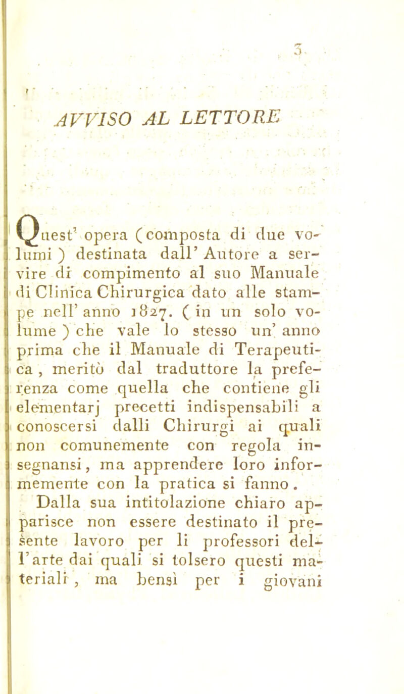 AVVISO AL LETTORE (^)uest’ opéra (composta di due vo- lumi ) destinata dall’ Autore a ser- vire di compimento al suo Manuale di Clinica Chirurgica dato aile stam- pe nelT anno 182 7. (in un solo vo- lume ) che vale lo stesso un’ anno prima che il Manuale di Terapeuti- ca , meritù dal traduttore la prefe- renza corne quella che contiene gli elementarj precetti indispensabili a conoscersi dalli Chirurgi ai quali non comunemente con regola in- segnansi, ma apprendere loro infor- memente con la pratica si fanno . Dalla sua intitolazione chiaro ap- parisce non essere destinato il pré- sente lavoro per li professori del- l’artedai quali si tolsero questi ma*