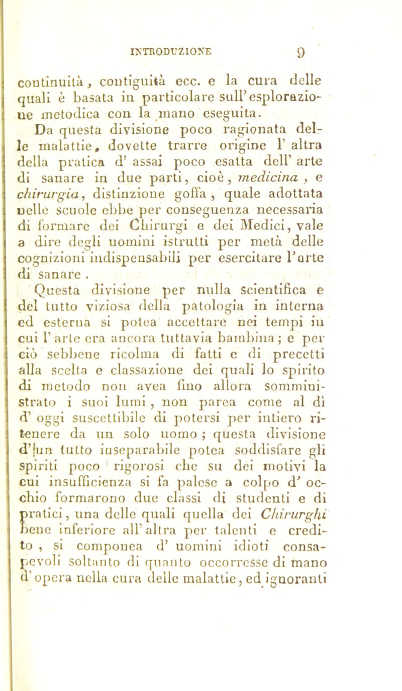 coutinuità, contîguità ecc. e la cura delle quali è basata iu particolare sull’esplorazio- uc metodica cou la inano eseguita. Da questa divisione poco ragionata del- le malattie, dovelte trarre origine 1’ altra délia pralica d’assai poco esalta delT arte di sanare in due parti, cioè, rnedicina , e chirurgia, distinzione goffa , quale adottata uelle scuole ebbe per conseguenza necessaria di formare dei Chirurgi o dei Medici, vale a dire degli uomiui istrutti per meta delle cognizioni iudispeusabilj per esei'citare Tarte di sanare . Questa divisione per nulla scientifica e dei tutto viziosa délia patologia in interna ed esterna si potea accettare nei tempi in cui T arlc cra ancora tuttavia bambina ; e per ciô sebbeue ricolma di falti e di precctti alla scelta e classazione dei quali lo spirito di metodo non avea lino allora sommiui- Strato i suoi lumi, non parea corne al di d’oggi suscettibile di potersi per intiero ri- tenere da un solo uomo ; questa divisione d’jun tutto inseparabile potea soddisfare gli spiriti poco rigorosi elle su dei molivi la cui insufficienza si fa palese a colpo d'oc- chio formarono due classi di studenti e di pratici, una delle quali quella dei Chirurghi bcnc inferiore alT altra per talcuti e credi- to , si coniponea d’ uomini idioti consa- pevoli soltanto di quanto occorrcSse di mano d’opéra nclla cura delle malattie, ed ignorant!