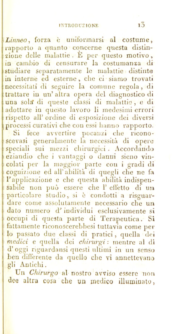 Linneo, forza c unifonnarsi al costume, rapporta a quanta concerne questa distin- zione delle malattie . E per questo motivo, in cambio di censurare la costumanza di studiare separatamente le malattie distinta in interne cd esterne, clic ci siamo trovati necessitati di seguire la coraunc regola , di trattare in un’ altra opéra del diagnostico di una sola’ di quesle classi di malattie , e di adottare iu questo lavoro li medesiini errori rispetto ail’ ordine di esposizione dei diversi processi curativi che cou essi lianno rapporta. Si fece avvertire pocauzi che ricono- scevasi generalmente la nécessita di opère spcciali sui mezzi cliirurgici . Accordando eziandio che i vantaggi o danni sieno vin- colali per la moggior parte cou i gradi di coguizione ed ail’abilità di quegli che ne fa l’applicazione e che questa abilità indispeu- Sabile non puù essere che 1’ elfetto di un particolare studio, si è condotti a risguar- dare corne assolulamente necessario che un dato numéro d’individui esclusivamente si occupi di questa parte di Terapeutica. Si faltamente riconoscerebbesi tuttavia corne per lo passato due classi di pratici, quella dei medici e quella dei chirurgi : mentre al dl d’oggi riguardansi questi ultimi in un sensu ben differente da quello che vi annettevano gli Antichi. Un Chirurgo al nostro awiso essere non dee altra cosa che un jnedico illumiuato,