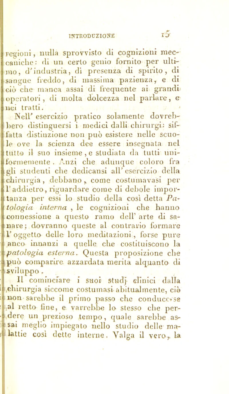 lîfTF.ODUZIONE regioni, nulla sprovvisto di cognizioui mec- caniche: di un certo geuio fornito per ulti- me), d’industria, di presenza di spirito, di sangue freddo, di uiassima pazienza, e di cio che manca assai di frequente ai grandi operatori, di molta dolcezza nel parlare, e nei tratti. TNell’ esercizio pratico solamente dovreb- bero distinguersi i medici dalli chirurgi: sif- fatta distiuzione non puo esistere nelle scuo- le ove la scienza dee essere insegnata nel tutto il suo insieme , e studiata da tutti uni- t'ormemente . Anzi che adunque coloro fra gli studeuti che dedicansi ail’esercizio délia chirurgia, debbano, corne costumavasi per l’addietro, riguardare corne di debole impor- tauza per essi lo studio délia cosl detta Pci~ tologia interna , le cognizioni che hanuo connessione a questo ramo dell’ arte di sa- nare; clovranno queste al contrario formare V oggetto delle loro meditazioni, forse pure anco innanzi a quelle che costiluiscono la Ipatologia esterna. Questa proposizione che puô coinparire azzardata mérita alquanto di sviluppo. 11 cominciare i saor stud} elinici dalla .chirurgia siccome costumasi abitualmcnte, cio non sarebbe il primo passe che conduccvse ,al retto fine, e varrebbe lo- stesso che per- tempo, quale sarebbe as* to ucllo studio delle ma- dère un prezioso sai rneglio iinpiega