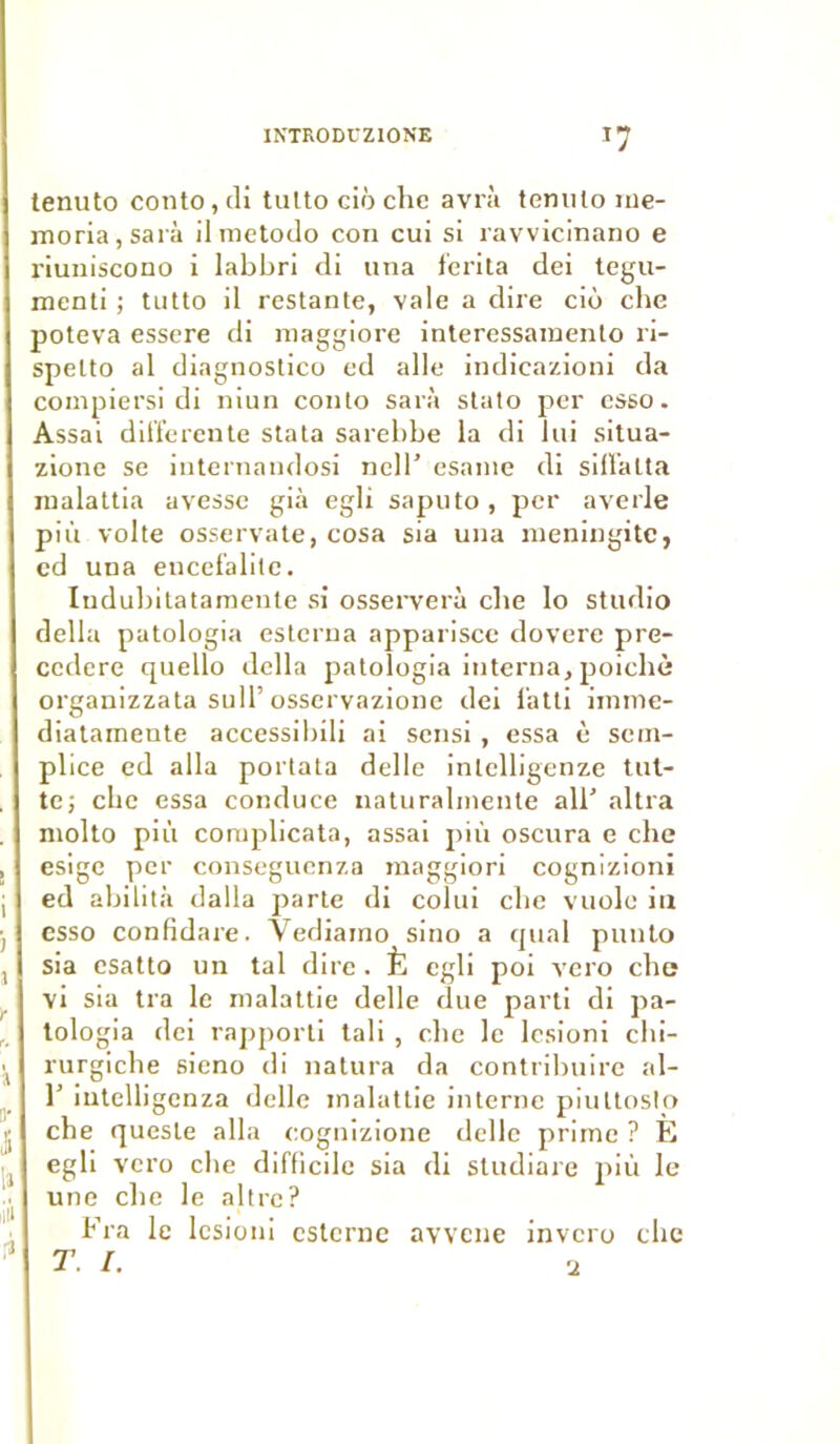 tenuto oonto, di tutto ciô chc avrà tenuto me- moria,sarà ilmetodo con cui si ravvicinano e riuniscono i labbri di una f'crita dei tegu- menti ; tutto il restante, vale a dire cio che poteva essere di maggiore interessainento ri- spelto al diagnostico ed aile indicazioni da compiersi di niun conto sarà stato per esso. Assai differente stata sarebbe la di lui situa- zione se internandosi nell’ esanie di siffalta raalattia avesse già egli saputo, per averle pi 11 volte osservate, cosa sia una méningite, cd una encefalite. Iudubitatamente si osserverà cbe lo studio délia patologia esterna apparisce dovere pre- ccdere quello délia patologia interna, poichè organizzata sulT osservazione dei l'atti iinme- diatamente accessibili ai sensi , essa è sem- plice ed alla portata delle inlelligenze tut- te; cbe essa conduce naturalmente ail' altra molto più complicata, assai più oscura e che esige per conseguenza maggiori cognizioni ed abilità dalla parte di colui cbe vuolc in esso confidare. Vediamo sino a quai punto sia csatto un tal dire . È egli poi vero cbe vi sia tra le malattie delle due parti di pa- tologia dei rapporti tali , cbe le lesioni chi- rurgiebe sieno di natura da contribuire al- 1' iutelligenza delle malattie interne piuttoslo che quesle alla eognizione delle prime ? E egli vero cbe difficile sia di sludiare più le une cbe le allrc? Fra le lesioni esterne avvcne invero cbe T. I. u