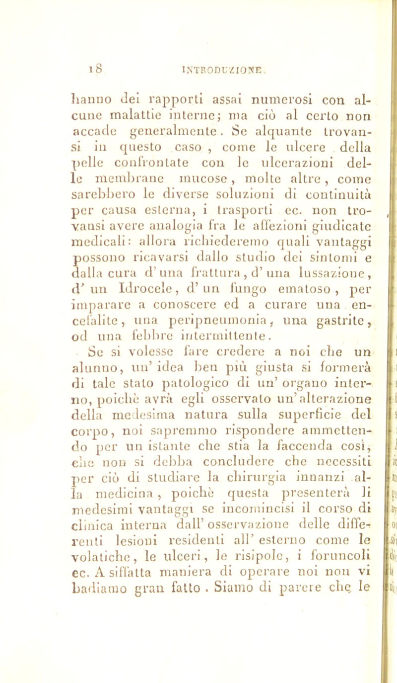 hanno dei rapporti assai numerosi con al- cune malattie interne ; ma cio al certo non accade generalmente. Se alquante trovan- si in questo caso , corne le ulcéré délia pelle confronlate con le ulcerazioni dél- ié membrane mucose , moite altre , corne sarebbero le diverse soluzioni di continuità per causa eslerna, i trasporti ec. non tro- , vansi avéré analogia fra le affezioni giudicate medicali: allora ricbiederemo quali vantaggi possono ricavarsi dallo studio dei sintomi e dalla cura d’una frattura , d’una lussazione, d’un Idrocele, d’un bingo ematoso, per imparare a conoscere ed a curare una en- ccl'alite, una peripneumonia, una gastrite, od una febbrc intermittente. Se si volesse lare credere a noi clie un alunno, un’ idea ben più giusta si formera di taie stalo patologico di un’ organo iuler- no, poichè avrà egli osservalo un’alterazione délia medesima natura sulla superficie dei corpo, noi sapremmo rispondere ammetten- do per un istante elle stia la Jaccenda cosi, clie non si debba concludere clie nccessiti it per cio di studiare la ebirurgia innanzi al- ta la medicina, poichè questa présentera Ji medesimi vantaggi se incomincisi il corso di ciinica interna dall’ osservazione delle diffe- oi renti lesioui residenti ail’ esterno corne le volatichc, le ulceri, le risipole, i foruncoli ec. A sifialta maniera di operare noi non vi li badiatno gran fatto . Siamo di parère clie, le ni