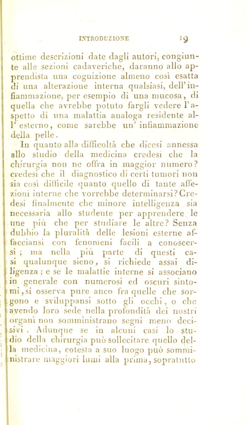 oltiine descrizioni date dagli autori, congiun- te aile sezioni cadaveriche, daranno allô ap- p rendis ta uua coguizione almeno cos'i esatta di una alterazioue interna qualsiasi, dell’iu- fiammazione, per esempio di una niucosa, di quella che avrebbe poluto fargli vederel’a- spetto di una malattia analoga residente al- l'esterno, conte sarebbe un'infiammazione délia pelle. In quanto alla difficoltà che dicesi annessa allô studio délia medicina credesi che la chirurgia non ne offra in maggior numéro? credesi che il diagnostico di certi tumori non sia cosi dilfîeile quanto quello di tante alfe- zioni interne che vorrcbbe determinarsi?Cre- desi finalmente che minore intelligcnza sia necessaria allô studente per apprendere le une più che per studiare le altre? Senza dubhio la pluralità delle lesioni esterne af- tacciansi con fcnomeni facili a conoscer- si ; ma nella più parte di questi ca- si qualunque sieno, si richiede assai di- ligenza ; e se le malattie interne si associano in generale con numerosi ed oscuri sinto- mi,si osserva pure anco Ira quelle che sor- gono e sviltippansi sotto gli occhi, o cho avendo loro sede nella profondità dei nostri organi non somministrauo segni mena deci- sivi . Adunque se in alcuni casi lo stu- dio délia chirurgia puù sollccitare quello dél- ia medicina, cotesta a suo luogo puo somrai- nistrare maggiori lu mi alla prima, sopralutlo