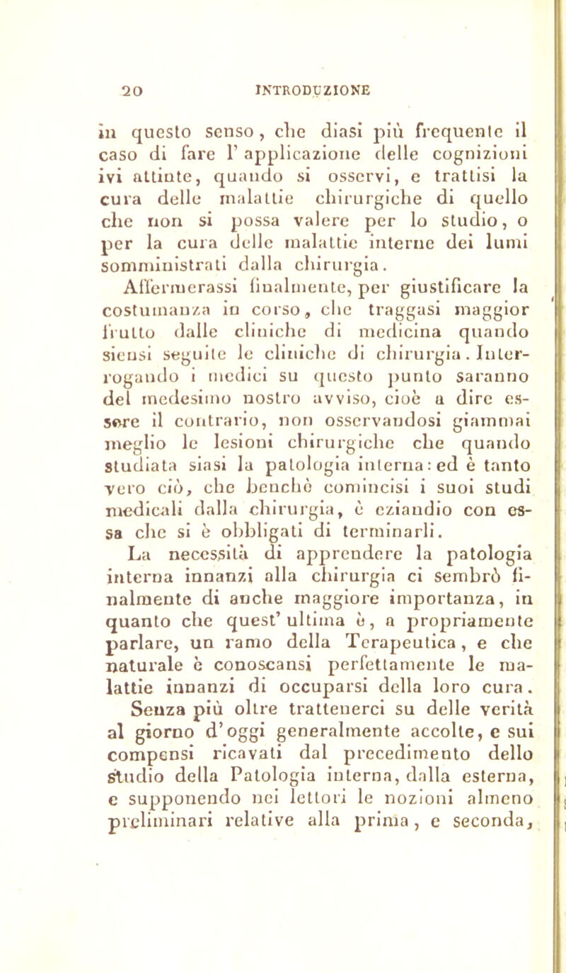 in questo senso, che diasi più frequente il caso di Tare 1’ applicazione delle cognizioni ivi attinte, quando si osscrvi, e tratlisi la cura delle malattie chirurgiche di quello clie non si possa valere per lo studio, o per la cura delle malattie interne dei lumi somministrati dalla chirurgia. Aflermerassi fiualmente, per giustificare la costuinanza in corso» clie traggasi inaggior frulto dalle clmiche di medicina quando sieusi seguile le clmiche di chirurgia. Inler- rogando i mcdici su questo punto saranno del medesimo nostro avviso, cioè a dire es- sore il contrario, non osservandosi giamniai meglio le lesioni chirurgiche che quando Studiata siasi la patologia interna : ed è tanto -vero cio, che henchè comincisi i suoi studi medicali dalla chirurgia, è eziandio con es- sa che si h obbligati di terrninarli. La nécessita di apprendere la patologia interna innanzi alla chirurgia ci sembrù fi- nalmeute di anche inaggiore importanza, in quanto che quest’ultiina e, a propriameute parlare, un ranio délia Tcrapeutica, e che naturale è conoscansi perfettamente le ma- lattie innanzi di occuparsi délia loro cura. Seuza più oltre trattenerci su delle verità al giorno d’oggi generalmente accolle, e sui compensi ricavati dal precedimento dello Studio délia Patologia interna, dalla esterna, e supponendo nci letton le nozioni almcno preliminari relative alla prima, e seconda.