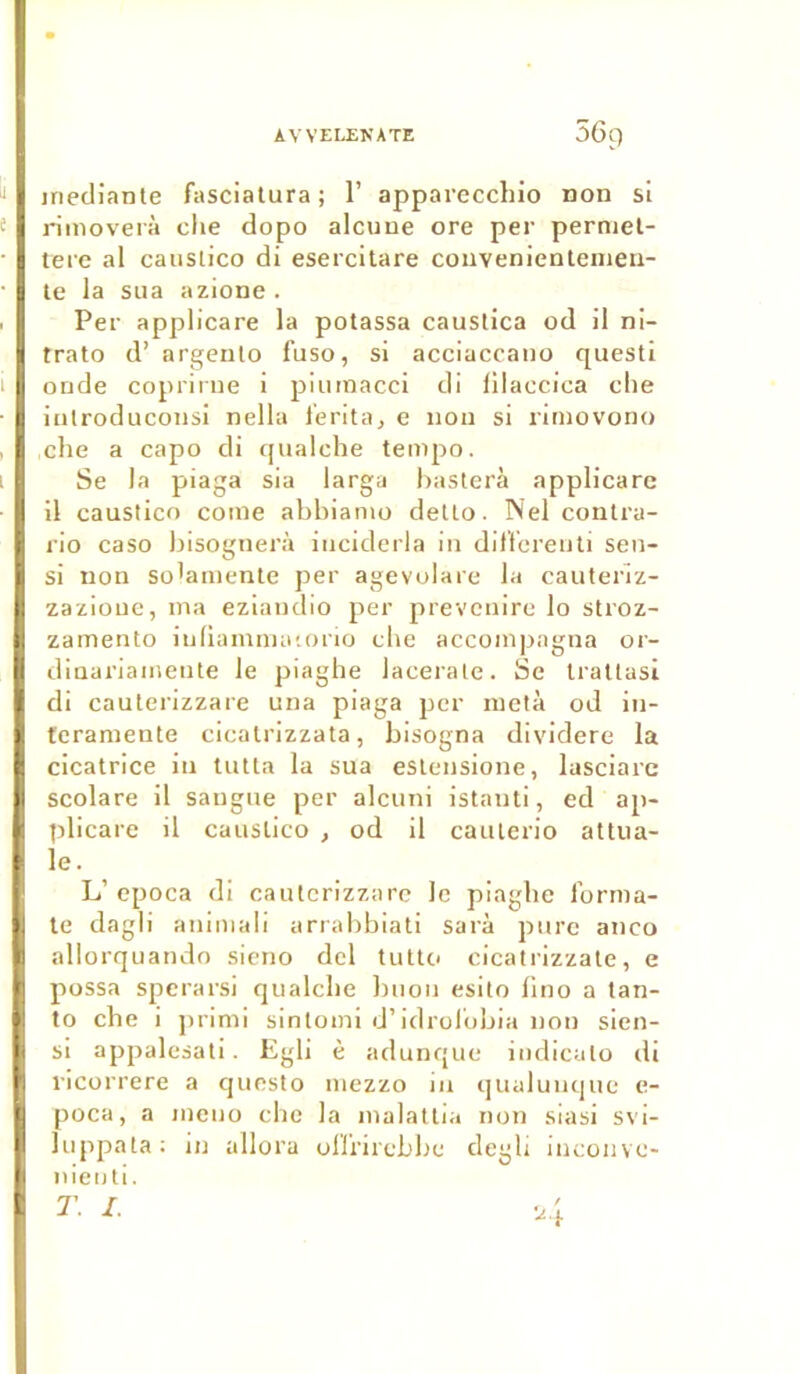 iriediante fasciatura; 1’ appareccliio Don si rimoverà clie dopo alcuue ore per permet- tere al causlico di esercitare convenientemen- te la sua azione . Per applicare la potassa causlica od il ni- trato d’ argento fuso, si acciaccano questi onde coprirue i piumacci di lilaccica che iulroduconsi nella l'erita, e non si riniovono che a capo di qualche tempo. Se la piaga sia larga basterà applicare il caustico corne abbianio detto. Nel contra- rio caso bisognerà iticiderla in differenti sen- si non so'amente per agevolare la cauteriz- zazioue, ma eziandio per prevenire lo stroz- zamento iuliammatorio che accompagna or- dinariamente le piaghe lacerate. Se trattasi di cauterizzare una piaga per meta od in- teramente cicatrizzata, bisogna dividere la cicatrice in tutta la sua eslensione, lasciare scolare il saugue per alcuni istanti, ed ap- plicare il causlico , od il caulerio attua- le. , L’ epoca di cauterizzare le piaghe forma- te dagli animal! arrabbiati sarà pure aneo allorquando sieno dcl tutto cicatrizzate, e possa sperarsi qualcbe buon esito fino a tan- to che i primi sintoini d’idrolobia non sien- si appalesati. Egli è adunque indicalo di ricorrere a questo mezzo in qualuuque e- poca, a meuo clic la malattia non siasi svi- luppata: in allora olfrircbbe degli inconve* nienti.