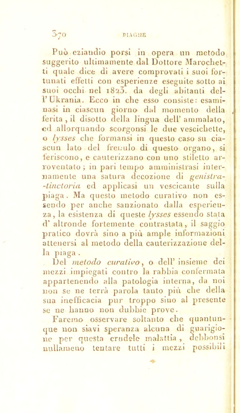 IllAfiUS S;o Puo eziandio porsi in opéra un metodo suggerito ultimamente dal Dottore Marochet- ti quale dice di avéré comprovati i suoi f'or- tunati efletti con esperienze eseguite sotto ai suoi occhi nel 1823. da degli abitanti del- l’Ukrania. Ecco in che esso consiste: esami- nasi in ciascun giorno- dal mornenlo délia l'erita , il disotto délia lingua dell’ ammalato, cd allorquando scorgonsi le due vescicliette, o lysses che formansi in questo caso su cia- scun lato del freuulo di questo organo, si leriscono, e cauterizzano con uno slilelto ar- rovenlato ; in pari tempo annninistrasi inter- na mente una satura dccozione di genislra- -tinctoria. ed applicasi un vescicante sulla piaga. Ma questo melodo curalivo non es- sendo per anche sanzionato dalla esperieti- za, la esistenza di queste lysscs esseudo stata d’ altronde fortemente contrastata, il saggio pratico dovrà sino a più ample inforniazioui atteuersi al inetodo délia cauterizzazione dél- ia piaga . Del metoclo curalivo, o dell’ insieme dei mezzi impiegati contro la rabhia conlermata appartenendo alla patologia interna, da noi non se ne terra parola tauto più che délia sua inefficacia pur troppo sino al présente se ne hanno non duhhie prove. Faremo osservare soltanto che quantun- que non siavi speranza alcuna di guarigio- ne per questa crudele malattia , dehhonsi uullanieno teutare tutti i mezzi possibili