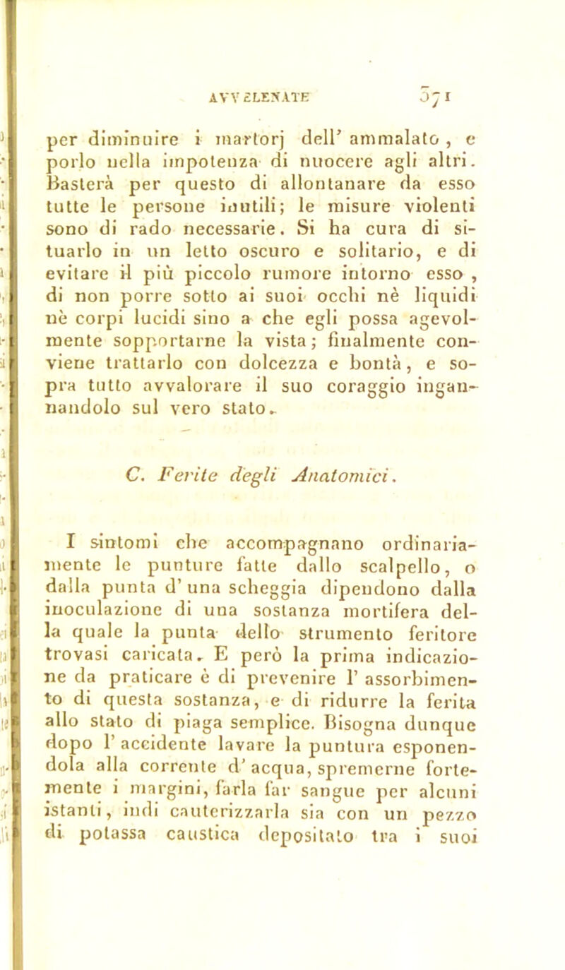 AVV ELEÎÎATE per diminuire i martorj dell’ ammalato, e porlo uella iinpoteuza di nuocere agli altri. Basterà per questo di allontanare da esso tutte le persone inutili; le raisure violenti sono di rado necessarie. Si ha cura di si- tuarlo in un lelto oscuro e solitario, e di evitare il più piccolo rumore intorno esso , di non porte sotto ai suoi occhi nè liquidi nè corpi lucidi sino a che egli possa agevol- rnente sopportarne la vista ; fiualmente con- viene trattarlo con dolcezza e bontà, e so- pra tutto avvalorare il suo coraggio ingaiA- nandolo sul vero stato.. C. F évité degli Anatomici. I sintomi che accompagnano ordinaria- inente le punture fatte dallo scalpello, o dalla punta d’una scheggia dipendono dalla inocLilazione di una soslanza mortifera dél- ia quale la punta delto strumento feritore trovasi caricata. E perô la prima indicazio- ne da praticare è di prevenire 1’ assorbimen- to di questa sostanza, e di ridurre la ferita allô stato di piaga semplice. Bisogna dunque dopo l’accidente lavare la puntura esponen- dola alla correnle d’acqua, spremcrne forte- mente i margini, farla far sangue per alcuni istanti, iudi cauterizzarla sia con un pezzo