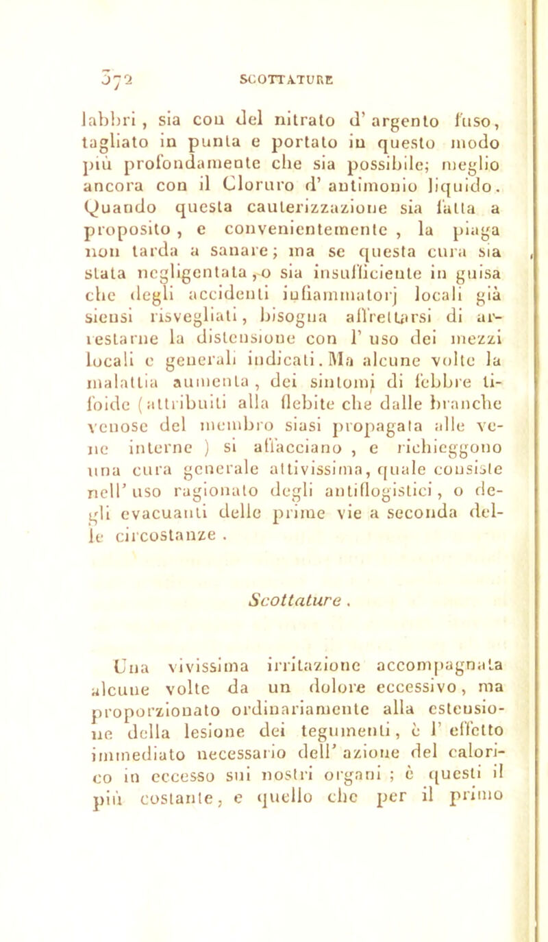 J72 labbri , sia cou dei nitrato il’ argento fuso, tagliato in punta e portalo in questo modo più profondamente elle sia possibile; meglio ancora con il Cloruro d’antimonio liquido. Quando questa caulerizzazione sia f'alta a proposito , e convenientemenle , la piaga non tarda a sanare; 111a se questa cura sia slata negligentata , 0 sia insullicieute in guisa cbe degli accidenli iufiammutorj locali già sieusi risvegliati, bisogna afïretüirsi di ar- restarne la dislcnsioue con 1’ uso dei mezzi locali c generali indicati.Ma alcune voile la inalatlia alimenta, dei sintomi di f'cbbre li- f’oide (attribuiti alla débité cbe dalle branche venose dei menibro siasi propagata aile ve- 11e interne ) si aü’acciano , e richieggono nna cura generale attivissima, quale consiste nell’ uso ragionato degli antidogistici, o de- gli evacuanti delle prime vie a seconda dél- ié circostanze . Scottature. Una vivissima irrilazionc accompagnata alcune volte da un dolore eccessivo, ma proporzionato ordinariameute alla esteusio- 11e délia lesione dei teguinenli, è 1’ effetto immediato necessario dell’ azione dei calori- co in eccesso sui nostri organi ; è questi il più costante, e quello clic per il primo