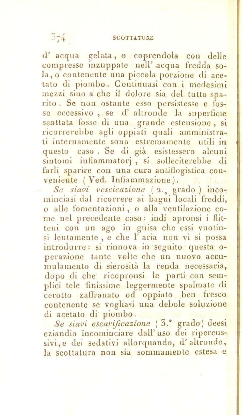 rr _ r °7 + d’ acqua gelala, o coprendola cou delle compresse inzuppate nell' acqua fredda so- la,o contcuente una piccola porzione di ace- tato di piombo. Coulinuasi cou i mcdesimi mezzi siao a che il dolore sia del tutto spa- rito . Se non estante esso persislesse e fos- se eccessivo , se d’ allroude la superficie seottata fosse di una grande estensione , si ricorrerebbe agli oppiati quali amministra- ti iuternamente sono estremainenle utili in questo caso . Se di già esistessero alcuni siutoini iufiamniatorj , si solleciterebbe di farli sparire con una cura auLifiogistica cou- veniente ( Yed. Infiammazione ). Se siavi vescicazione ( i a grado ) inco- îninciasi dal ricorrere ai bagni locali freddi, o aile fomentazioni , o alla ventilazione co- rne uel precedente caso: indï apronsi i flit- teui con un ago in guisa che essi vuotin- si lentamente , e che 1’ aria non vi si possa introdurre: si rinnova in seguito questa o- perazione tante voile che un nuovo accu- mulamento di sierosilà la renda necessaria, dopo di che ricoprotisi le parti con sem- plici tele iinissime leggermente spalmate di cerotto zaffranato od oppiato ben fresco contenente se voghasi una debole soluzione di acetato di piombo. Se siavi escarificazione ( 3.° grado) deesi eziandio incominciare dall’uso dei ripercus- sivi,e dei sedativi allorquando, d'altronde, la scottalura non sia sommainente estesa e