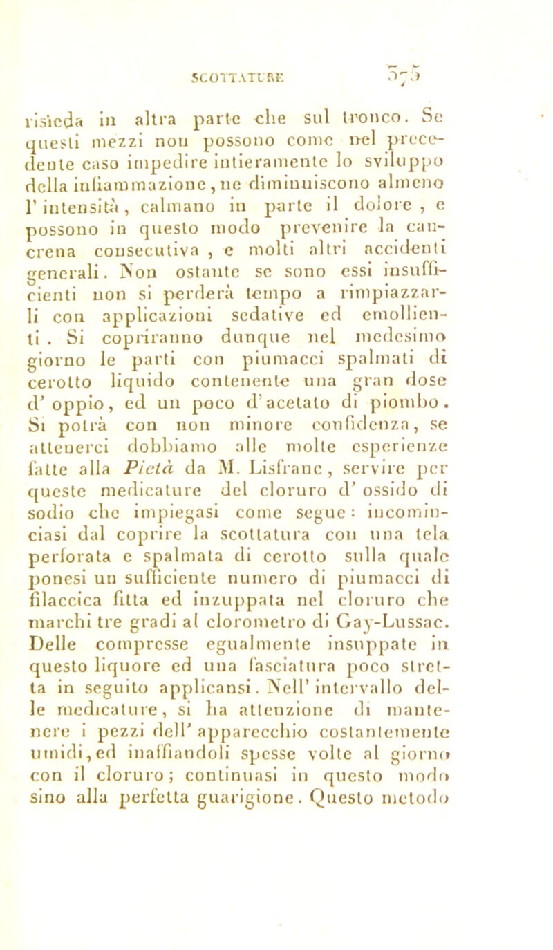 risicda in altra patte cite sul tronco. Se quesli mezzi nou possono conte nel prece- dente caso impedire intieramente lo svikippo délia infiammazione, ne diminuiscono almeno l’intensità, calmano in parte il doiore , e possono in questo modo prevenire la can- crena consecutiva , e molti al tri accidenti generali. Non ostaute se sono essi insuffi- cienti non si perderà tempo a rimpiazzar- li con applicazioni sédative ed emollien- ti . Si copriranno ditnque nel medesimo giorno le parti con piuntacci spalmati di cerolto liquido contenente una gran dose cl’ oppio, ed un poco d’acetato di piontbo. St polrà con non minore confidetiza, se attenerci dobbianto aile moite esperienze latte alla Pietà da M. Lisfranc , servire per cjueste medicature dcl cloruro d’ossido di sodio clic impiegasi corne segue : incomin- ciasi dal coprire la scotlatura cou una tela perforata e spalmata di cerolto sulla qualc ponesi un sufficiente numéro di piumacci di filaccica fitta ed inzuppata nel cloruro cbe marchi tre gradi al clorometro di Gay-Lussac. Delle compresse egualmente insuppate in questo liquore ed una (asciatura poco slret- ta in seguito applicansi. Nell’ intcrvallo del- le medicature, si ha atlenzione di mante- nere i pezzi dell’ apparecchio costanlemente umidi,ed inalfiandoli spesse voile al giorne» con il cloruro; continuasi in questo modo sino alla perfetta guarigione. Questo inctodo