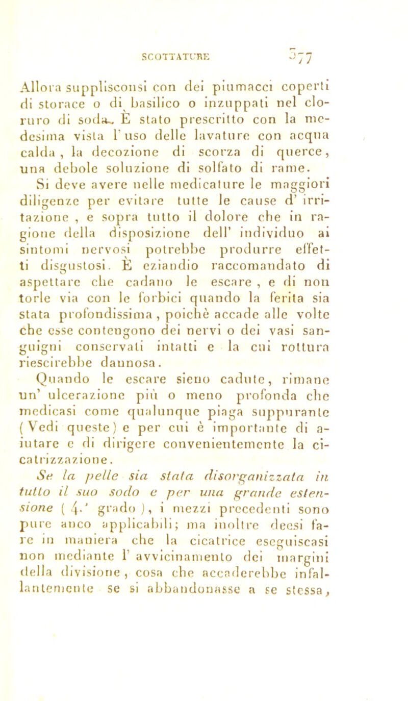 Allora supplisconsi con olei piumacci coperti di storace o di basilico o inzuppati nel clo- ruro di sodiu E stato prescritto con la nie- dcsima visla 1'uso délie lavature con acqna calda , la decozione di scorza di querce, una debole soluzione di solfato di rame. Si deve avéré nelle medicalure le mnggiori diligenze per evitare tutte le cause d’ 1 rri— tazione , e sopra tutlo il dolore che in ra- gione délia disposizione dell’ individuo ai sintomi nervosi potrebbe produrre effet- ti disgustosi. È eziandio raccomandato di aspettarc cbe cadano le escare , e di non torle via con le forbici quando la ferita sia stata profondissima , poichè accade aile volte cbe esse contengono dei nervi o dei vasi san- guigni conservati intatti e la cui roltura riescirebbe daunosa. Quando le escare sieuo cadute, rimane un’ ulcerazionc più o meno profonda cbe medicasi corne qualunque piaga suppuranle ( Vedi queste) e per cui è importante di a- iutare e di dirigere convenientemcnte la ci- catrizzazione. Se la pelle sia stata disorcanizzata in tutlo il suo sodo e per una grande esten- sione ( 4-' grado ), i mezzi precedcnti sono pure anco applicabili; ma inoltre deesi la- re in maniera che la cicatrice eseguiscasi non mediante 1’ avvicinamento dei margini délia divisione , cosa cbe accaderebbe infal- lantemente se si abbandonasse a se stessa.