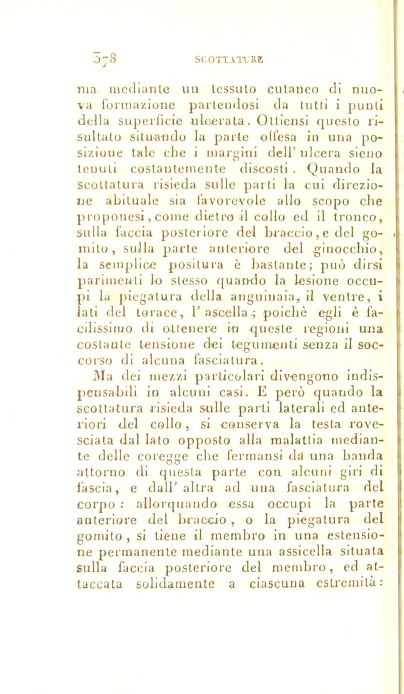 ma mcdianle un lessuto cutanco cli nuo- va formazione parteudosi da tutti i punli délia superficie ulcéra ta. Ollicnsi queslo ri- sultalo siluaudo la parle oll’esa in una po- siziuue taie elle i inargini dell’ ulcéra sieuo tcuuti costautemente discosti . -Quando la scottatura risieda sulle parti la cui direzio- ne abiluale sia i’avorevolc allô scopo che proponesi, coine dietro il collo ed il tronco, sulla faccia poste) uore del braccio, e del go- mito, sulla parte anteriore del ginoccliio, la semplice positura è baslante; puù dirsi parimeuti lo slesso quando la lesione occu- pi la piegatura délia anguiuaia, il ventre, i lati del torace, b ascella, poicbè egli è fa- cilissimo di atlenere in queste regioni una costanle lensione dei teguinenti senza il soc- corso di alcuua fasciatura. Ma dei inezzi parlicolari div-engono indis- pcusabdi in alcuui casi. E perô quando la scottatura risieda sulle parti laterali ed ante- riori del collo, si conserva la testa rove- sciata dal lato opposlo alla malattia rnedian- te delle coiegge che ferrnansi dd una banda attorno di quesla parte con alcuni giri di l'ascia, e cl a 11’ altra ad una fasciatura del corpo : allorquando essa occupi la parte anteriore del braccio , o la piegatura del gomito , si lieue il membro in una estensio- ne permanente mediante una assicella situata sulla faccia posteriore del membro, ed at- taccata solidamente a ciascuna cslrcmitù: