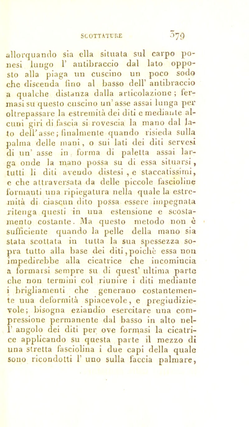 SCOTT .VIT RE n79 allorquando sia ella situata sul carpo po- nesi luugo 1’ antibraccio dal lato oppo- sto alla piaga un cuscino un poco sodo che disceuda lino al basse dell' antibraccio a qualche distanza dalla articolazione ; ier- masisu questo cuscino un’asse assai lunga per oltrepassare la estremità dei diti c medianle al- cuni giri di fa scia si rovcscia la mano dal la- to déliassé ; finalmente quando risieda sulla palma delle mani, o sui lati dei diti servesi di un’ asse in forma di paletta assai lar- ga onde la mano possa su di essa situarsi, tutti li diti aveudo distesi , e staccatissirni, c cbe attraversata da delle piccole fàscioline formauti uua ripiegatura nella qualc la estrc- mità di ci asc. un dito possa essere iinpegnata ritenga quesli in una estensione e scosta- mento costante. Ma questo metodo non è sufficiente quando la pelle délia mano sia slata scottata in lutta la sua spcssezza so- pra tutto alla base dei diti,poicliè essa non impedirebbe alla cicatrice che incomiucia a formarsi sempre su di quest’ ultima parte cbe non lermini col riunire i diti medianle i brigliamenti che generano costantemen- te uua deformità spiacevole, e pregiudizie- vole; bisogna eziandio esercitare una com- pressione permanente dal basso in alto nel- 1’ angolo dei diti per ove formas! la cicatri- ce applicando su questa parte il mezzo di una stretta fasciobna i due capi délia quale sono ricondotti 1’ uuo sulla faccia palmare,