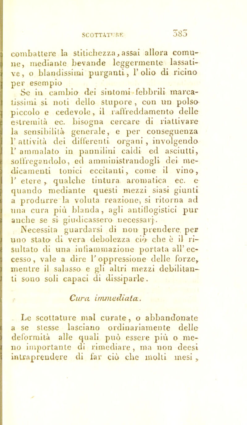 385 combattcre la stiticliezza, assai allora coinu- ne, mediante bevande lcggermcnle lassati- ve, o blandissimi purganti, 1’ olio di riciao per esempio Se in eambio dei sintonii • febbrili marca- tissimi si noti dello stupore , con un polso piccolo e cedevole, il raflfreddamento delle estremità ec. bisogna cercare di riattivare la sensibilité generale, e per conseguenza 1’ attività dei different! organi, involgendo L’ ammalato in pannilini caidi ed asciutti, sotïregsmdolo, ed amministrandogli dei me- dicamenti tonici eccitanti, corne il vino, T etere , qualche tintura aromatica ec. e quando mediante questi mezzi siasi giunti a produrre la voluta reazione, si ritorna ad nna cura più blanda, agli antidogistici pur aucbe se si giudicassero ueeessarj. Nécessita guardarsi di non prenderc per uuo stata di vera debolezza ciô che è il ri- sultato di una infiammaziouc portata ail’ec- cesso, vale a dire l’oppressione delle forze, mentre il salasso e gli altri mezzi debilitan- ti sono soli capaci di dissiparle. Cura irruncdiala. Le scottature mal curate, o abbandonate a se slesse lasciano ordiuariamente delle deformità aile quali puô essere più o me- no importante di rimediare, ma non deesi intraprendere di far cio che molli mesi ,