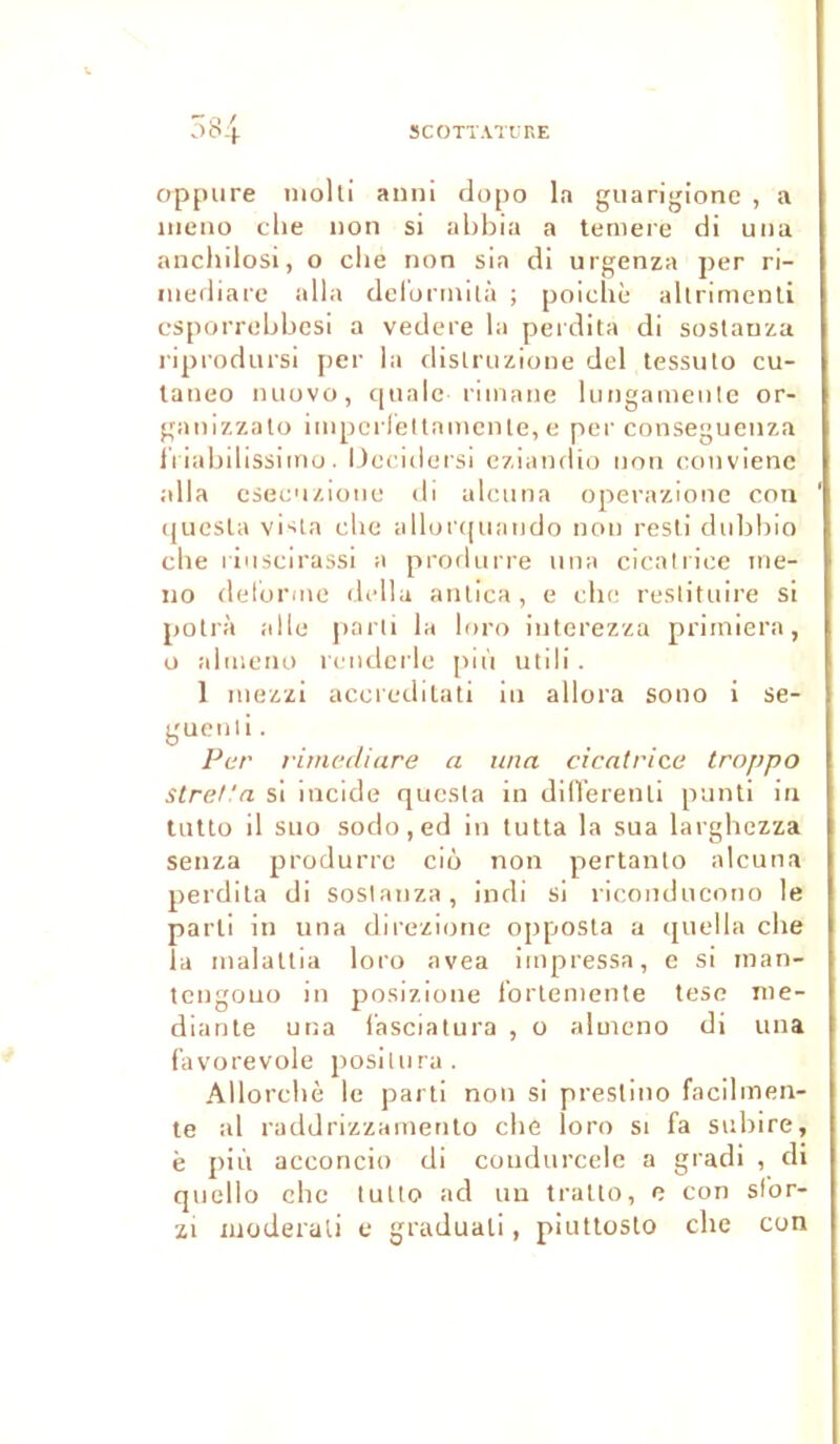 erp pure molti anni dopo la guarigione , a meno clie non si abbia a temere di una anchilosi, o clie non sia di urgenza per ri- mediare alla deformitù ; poichè altrimenti esporrebbesi a vedere la perdita di sostauza riprodursi per la dislruzione del tessuto cu- taneo nuovo, quale - riinane lungamenle or- ganizzato iniperfettamenle, e per consegueuza friabilissimo. Dccidersi eziandio non conviene alla esecizioue di ulcuna operazione con quesla vista elle allorquatido non resti dubbio clie linscirassi a produire una cicatrice ine- no déformé délia antica, e elle restituire si potrà aile parti la loro iuterezza primiera, o ainieno renderle più utili. 1 niezzi acereditati iu allora sono i se- guenii. Par rimecliare a una cicatrice troppo Stre/'a si incide quesla in differenli punti iu tutto il suo sodo,ed in tutta la sua larghezza senza produrre cio non pertanto alcuna perdita di sostauza, indi si riconducono le parti in una direzione opposta a quella clie la malaltia loro avea irnpressa, e si man- tengouo in posizione fortemente tese me- diante una lasciatura , o alineno di una favorevole positura. Allorebè le parti non si prestino facilmen- te al raddrizzamento clie loro si fa subire, è più acconcio di condurcele a gradi , di quello chc tutto ad un tratto, e con sfor- zi xuoderali e graduali, piuttosto clie con