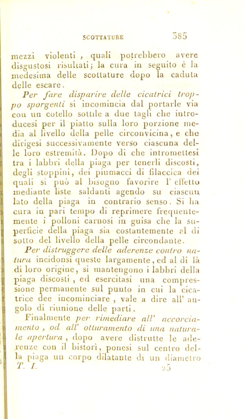mezzi violeuti , quali potrebbero averc disgustosi risultatij la cura in seguito è la medesima delle scotlature dopo la cadula delle escare. Per fare disp avive delle cicalrici Irop- po sporgenti si incomincia dal portarle via cou un cotello sottde a due tagli che inlro- ducesi per il piatto sulla loro porzione me- dia al livello dclla pelle circonvicina, e chc dirigesi successivamente verso ciascuna del- le loro estremità. Dopo di che introineltesi tra i labbri délia piaga per lenerli discosti, degli stoppini, dei piutnacci di ülaccica dei quali si puo al bisogno favorire 1’ eiïetto inediante liste saldanti agendo su ciascuu lato délia piaga in contrario senso. Si ha cura in pari tempo di reprirnere f’requente- mente i polloni carnosi in guisa che la su- perficie délia piaga sia costantemente cl di sollo dei livello délia pelle circondante. Per distvuggere delle aderenze conlvo na- turel incidonsi queste largatnente , ed al di là di loro origine, si manteugono i labbri délia piaga discosti , ed csercitasi una comptes- sioue permanente sul puulo in cui la cica- trice dec incominciare , vale a dire ail’ au- golo di riunione delle parti. Finalmente per vimediave ail’ accovcia- inenlo , od ail' oltuvamento di una natuva- le apcvtuva , dopo avéré distrutte le ade- renze cou il bistori, ponesi sul centro dél- ia piaga un corpo dilatante di un diametro