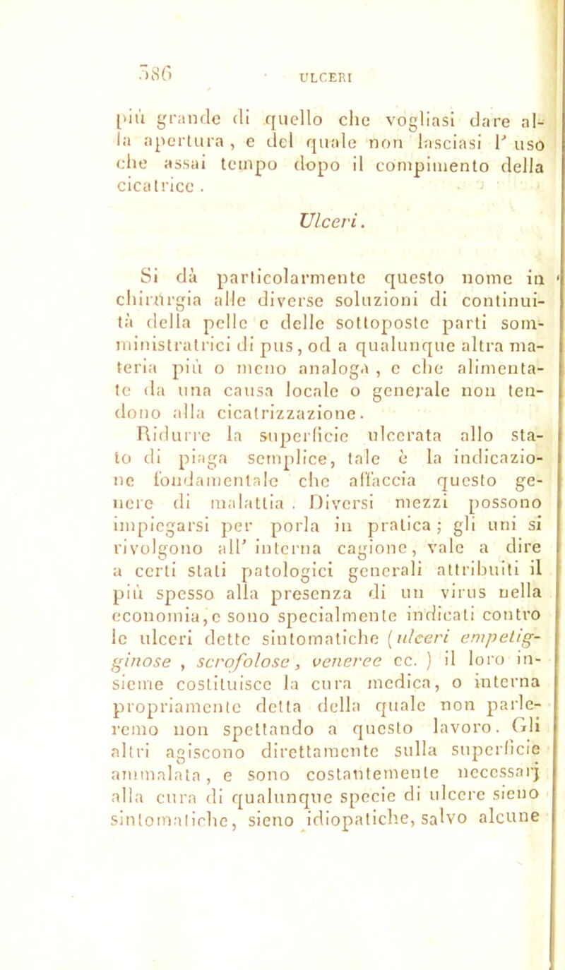 .■)8o pil'i grande di quello elle vogliasi dare al- la apertura , e del quale non lasciasi V uso elle assai tempo dopo il cômpiinento délia cicatrice . Ulceri. Si dà particolarmente questo nome in chinlrgia aile diverse soluzioni di continui- tà délia pelle e délie sottopostc parti som- ministratrici di pus, od a qualunque altra ma- teria più o rneno analoga , c elle alimenta- te da una causa locale o generale non ten- dono alla cicatrizzazione. Ridurre la superficie ulcerata allô sta- to di piaga semplice, taie è la indicazio- ne fondamentale che affaccia questo gé- néré di malattia . Diversi mezzi possono impiegarsi per porla in pratica ; gli uni si rivolgono ail’interna cagione, vale a dire a certi stati patologici generali attribuiti il piu spesso alla presenza di un virus uella ecouomia,e sono specialmente indieati contro le ulceri dette sinlomatiche [ulceri empetig- ginose , scrofolose, veneree ec. ) il loro in- sieme costiluisce la cura mcdîca, o interna propriamente delta délia quale non parle- remo non spettando a questo lavoro. Gli altri agiscono direttaraente sulla superficie ammalata, e sono costautemente neccssarj alla cura di qualunque specie di ulcéré sieno sintomaliclie, sieno idiopatiche, salvo alcune