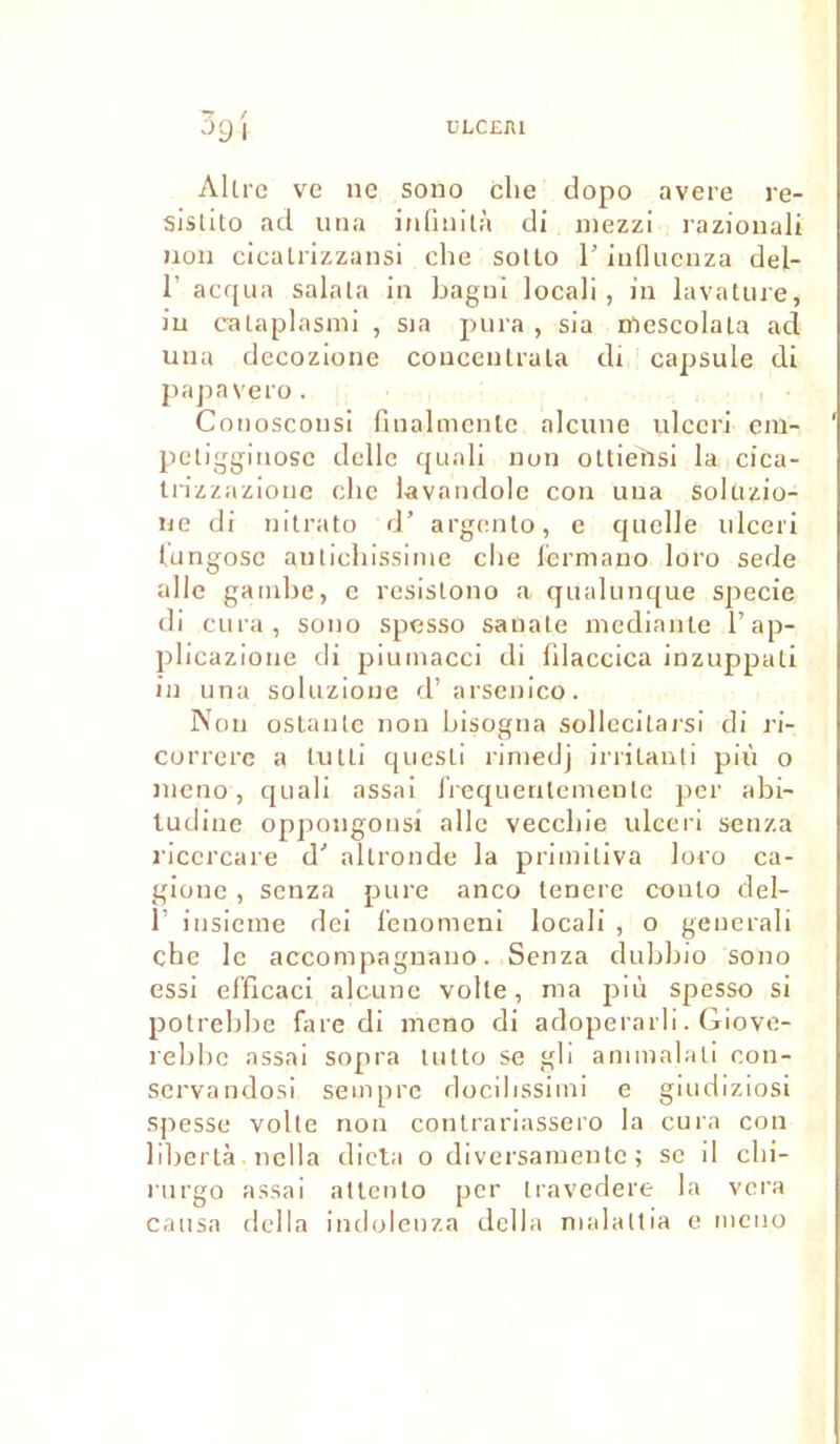 Allre ve ne sono clie dopo avéré re- sislito ad una inlinità di mezzi razionali non cicalrizzansi che sollo l’influenza del- 1’ acqua salala in bagni locali , in lavature, in calaplasmi , sja pura , sia mescolala acl una decozione conceutrala di capsule di papavero. Conosconsi fiualmente alcune ulccri era- pctiggiuosc delle quali non ottieïisi la cica- trizzazioue che lavandole con una sokizio- ue di nitrato d’ argento, e quelle ulceri Uingose autichissinie che lermano loro sede aile gambe, e resislono a qualunque specie di cura, sono spesso sanale mediante l’ap- plicaziotie di piumacci di fdaccica inzuppuli in una soluzione d’arsenico. Non ostanle non bisogna sollecilai'si di ri- corrcrc a tutli quesLi riniedj irrilanti più o mcno, quali assai frequentcmenlc per abi- tudine oppougonsi aile veccliie ulceri senza l'icercare d' allronde la primitiva loro ca- gione , senza pure anco tenere conlo del- 1’ insieme dei lenomeni locali , o generali che le accompagnano. Senza dubbio sono essi el'ficaci alcune voile, ma più spesso si potrebbe fare di meno di adoperarli. Giove- rebbe assai sopra lulto se gli anunalaü con- servandosi seinprc docilissimi e giudiziosi spesse voile non contrariassero la cura con libertà nclla dicta o diversamente ; se il chi- rurgo assai allcnlo per iravedere la vera causa délia indolenza délia malaltia e mcno