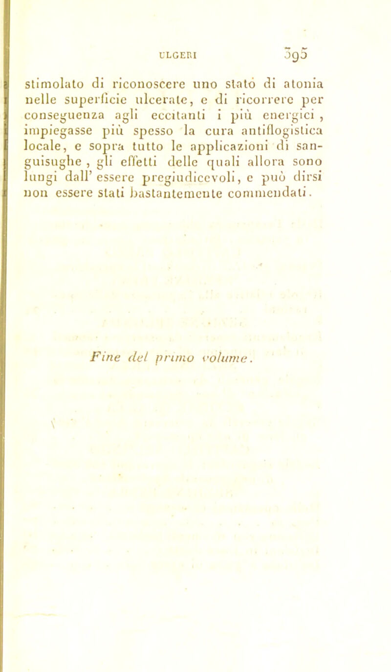 09 O stimolato di riconoscere uno slato di atonia uelle superficie ulcerate, e di ricorrere per consegueuza agli eccitanti i più energici , impiegasse più spesso la cura antiflogislica locale, e sopra tutto le applicazioni di san- guisughe , gli effetti delle quali allora sono lungi dall’essere pregiudicevoli, e puù dirsi non essere stati bastantemente commeudati. Fine de/ primo volume.