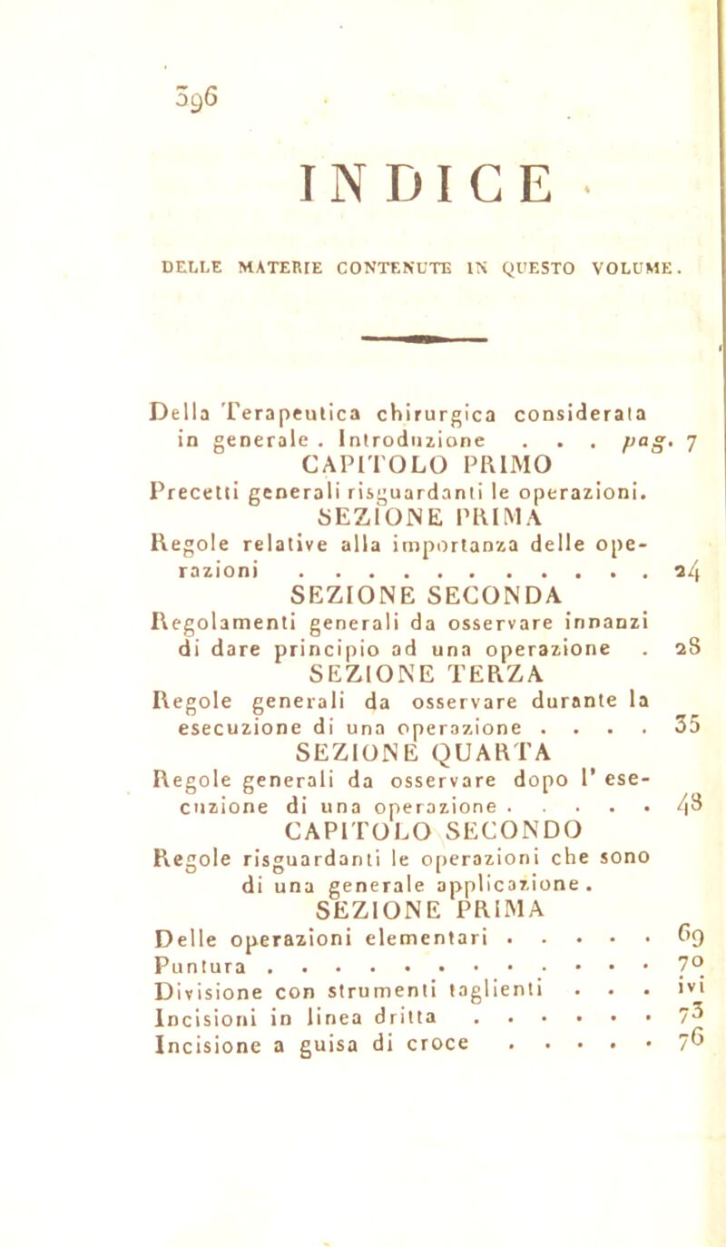 INDICE • DELLE MATERIE CONTENUTE IN QUESTO VOLUME. Délia Terapeulica chirurgica considerata in generale . lntroduzione . . . }>aS‘ 7 CAPITOLO PRIMO Precetti gcnerali risguardanti le operazioni. SEZIONE PRIMA Regole relative alla importanza delle ope- razioni 24 SEZIONE SECONDA Regolamenti generali da osservare innanzi di dare princîpio ad una operazione . 2S SEZIONE TERZA Regole generali da osservare durante la esecuzione di una operazione .... 35 SEZIONE QUARTA Regole generali da osservare dopo 1’ ese- cuzione di una operazione 4^ CAPITOLO SECONDO Regole risguardanti le operazioni che sono di una generale applicazione . SEZIONE PRIMA Delle operazioni elementari 69 Puntura 7°. Divisione con strumenti taglienti . . . îvi Incisioni in linea dritta 7^ Incisione a guisa di croce . .... 76