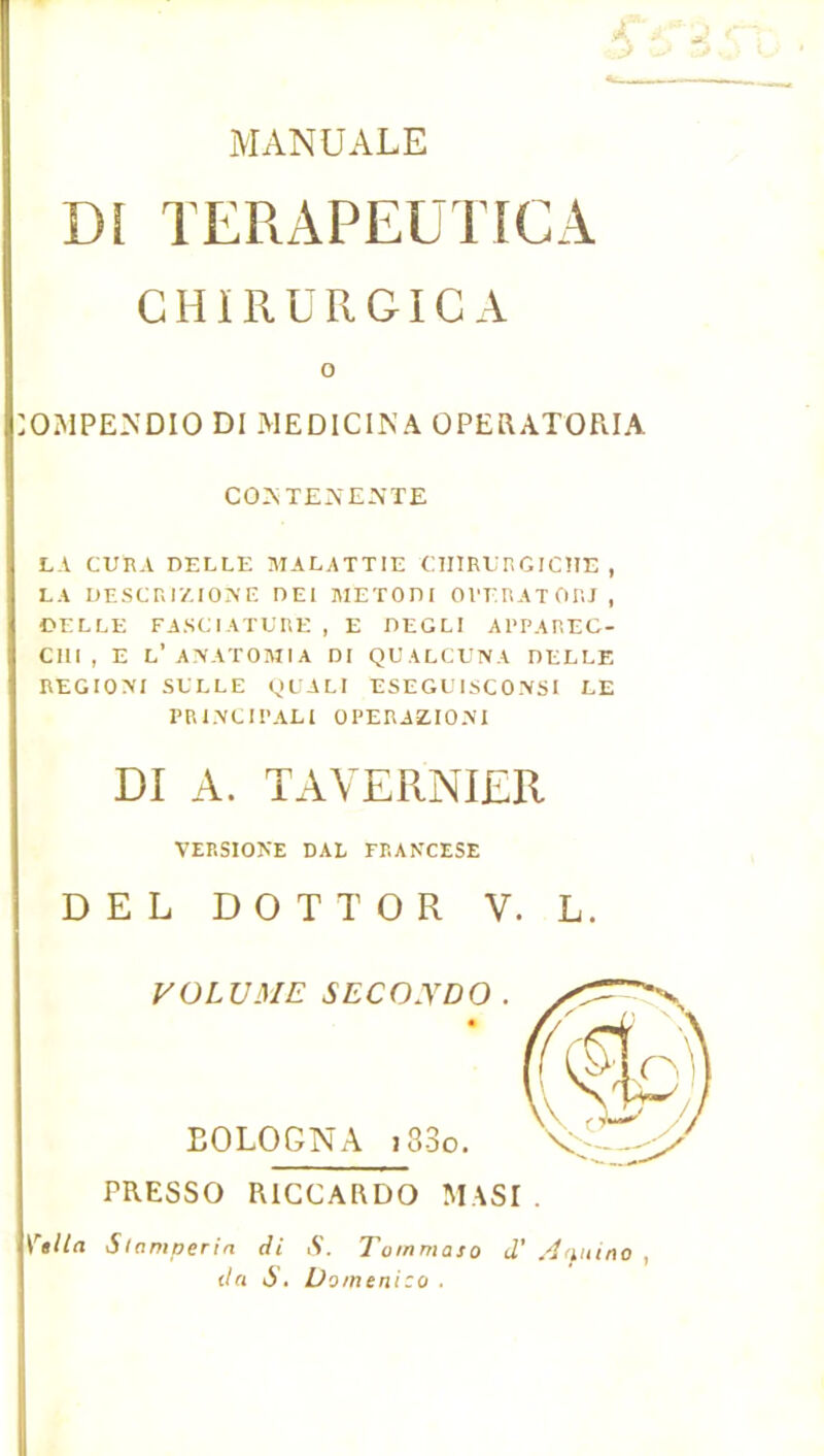 MANUALE Dî TERAPEUTICA GHÏRURGICA O OMPE-NDIO DI MEDICINA ÜPERATORIA CO>.TEAE-NTE LA CURA DELLE MALATTIE CTIIRUnGICÎIE , LA UESCr.IZIOAE UEI METOni OVERATOIU , ©ELLE FA.SCiATUUE , E DEGLI ARPAREC- Clll , E L’ A\AT0MIA DI QUALCUNA DELLE REGIOA'I SELLE (JUALI ESEGE ISCO-'VSI LE PR1.\CIPALI OPERAZIOM DI A. TAVERNIER VERSIONE DAL FRANCESE DEL D O T T O R V. L. VÜLU3IE SECO.VDO . EOLOGNA i33o. PRESSO RICCARDO MASI . Si amperia di iV. Tommaso d’ A<nufiO da S» Domenico .