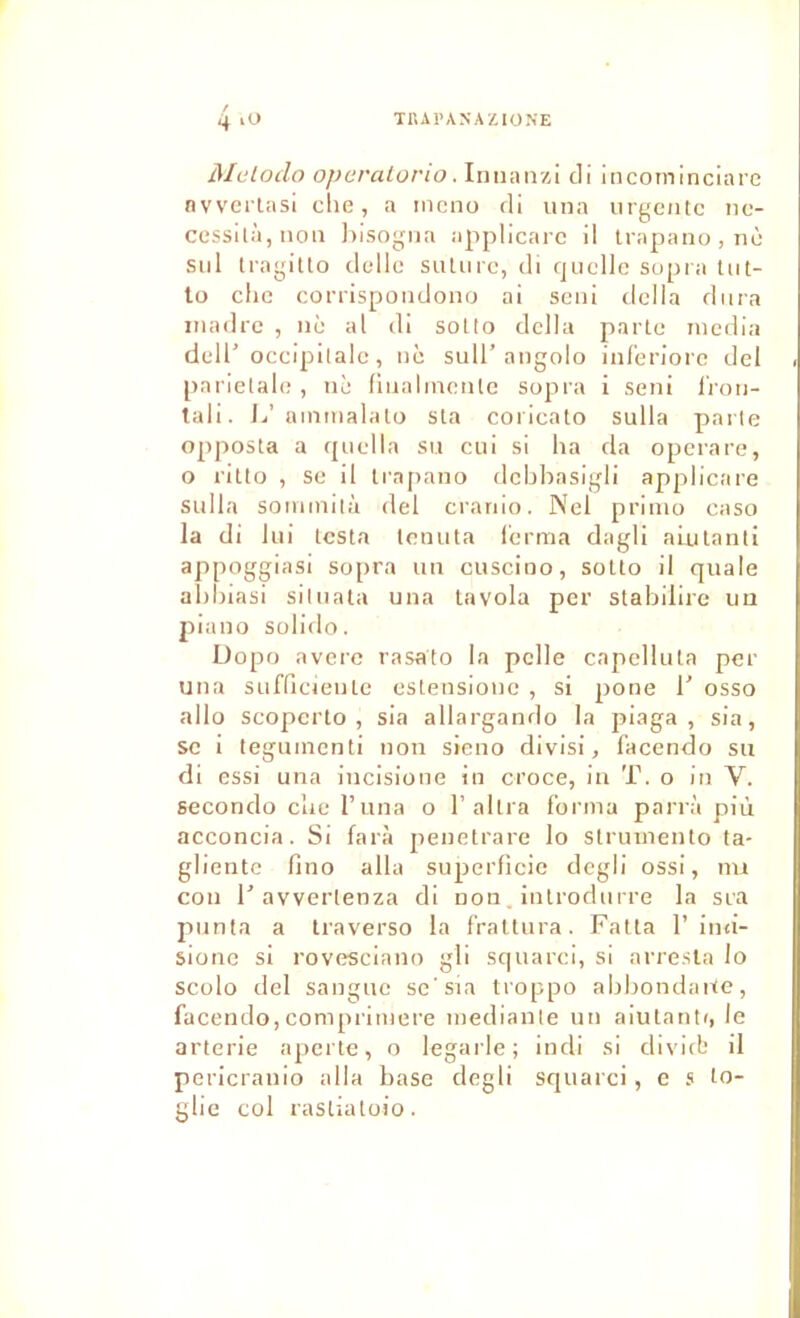 MeLodo oj>cralorio. Imianzi cli Incorninciarc nvverlasl clie, a incno di una urgente ne- ccssllà, non l)isogna applicarc il lrapano,nè sul Iragitlo delle suliire, di quelle supra tut- lo clic corrispondono ai seni délia dura inailrc , nè al di solto délia parte media dell’occipitale, nè suU’aiigolo inf'eriorc del pariétale , nè finalinenlc sopra i seni l'ron- tali. Ij’ aimnalalo sta coricato sulla parte opposta a quclla su cui si ha da operare, O rillo , se il Irapano dchbasigli applicare sulla soininità del crariio. Nel primo caso la di lui testa tenuta lerma dagli aiutanti appoggiasi sopra un cuscino, sotto il quale ahhiasi sitiiala una tavola per stabilire un piano solido. Dopo avcrc rasato la pelle capelluta per una sunîcientc estensionc , si pone T osso allô scoperto , sia allargando la piaga , sia, SC i teguincnti non sicno divisi, facendo su di essi una incisione in croce, in T. o in V. secondo eue l’iina o 1’altra forma parrà più acconcia. Si farà penetrare lo strumento ta- glientc fino alla superficie dcgii ossi, nu cou 1'avvertenza di non. introdui re la sia punta a traverse la frattura. Fatta 1’ iiui- sione si rovesciano gli sc|uarci, si arresla lo scolo del sanguc se'sia troppo abbondatte, facendo,comprimere mediante un aiutanti, le arterie aperte, o legarle; indi si cbvicb il pericranio alla base degli squarci, e s lo- glie col raslialoio.