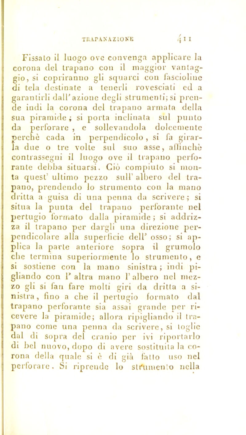 XnArANAZlONE FissaLo il luogo ove convenga applicare la corona ciel trapano cou il niaggior vantag- gio, si copi'iramio gli scp.iarci cou l'asciolioc di tela dcstinate a lenerli rovcsciali ecl a garantirli dalTazionc degli striimenli; si prcn- cle iudi la corona del trapano armata dclla sua pirainide ; si porta inclinata sid puuto da perl’orare , e sollevaiidola dolccmentc perché cada in perpendicolo, si l’a gii ar- îa due O tre volte sul suo asse, allinchô contrassegni il luogo ove il trapano perfo- rante debba situarsi. Cio compiuto si mon- ta quest’ ultimo pezzo sulT albero del tra- pano, prendendo lo strumento cou la niario dritta a guisa di una penna da scrivere ; si situa la punta del trapano perforante nel pertugio formato dalla piramidc ; si addriz- za il trapano per dargli una direzione per- pendicolare alla superlicie dcll’ osso; si ap- plica la parte anteriore sopra il grumolo che termina superiormentc lo strumento, e si sostiene con la mano sinisira ; indi pi- gliando con F altra rnano 1’albero nel mez- zo gli si fan farc molli giri da dritta a si- nistra, fino a che il pertugio formato dal trapano perforante sia assai grande per ri- cevere la piramidc; allora ripigliando il tra- pano corne una penna da scrivere, si toglic dal di sopra del cranio per ivi riportarlo di bel nuovo, dopo di avéré sostituila la co- rona délia qualc si è di già fatto uso nel pcrlorarc. Si riprendc lo stt'umcnlo nella