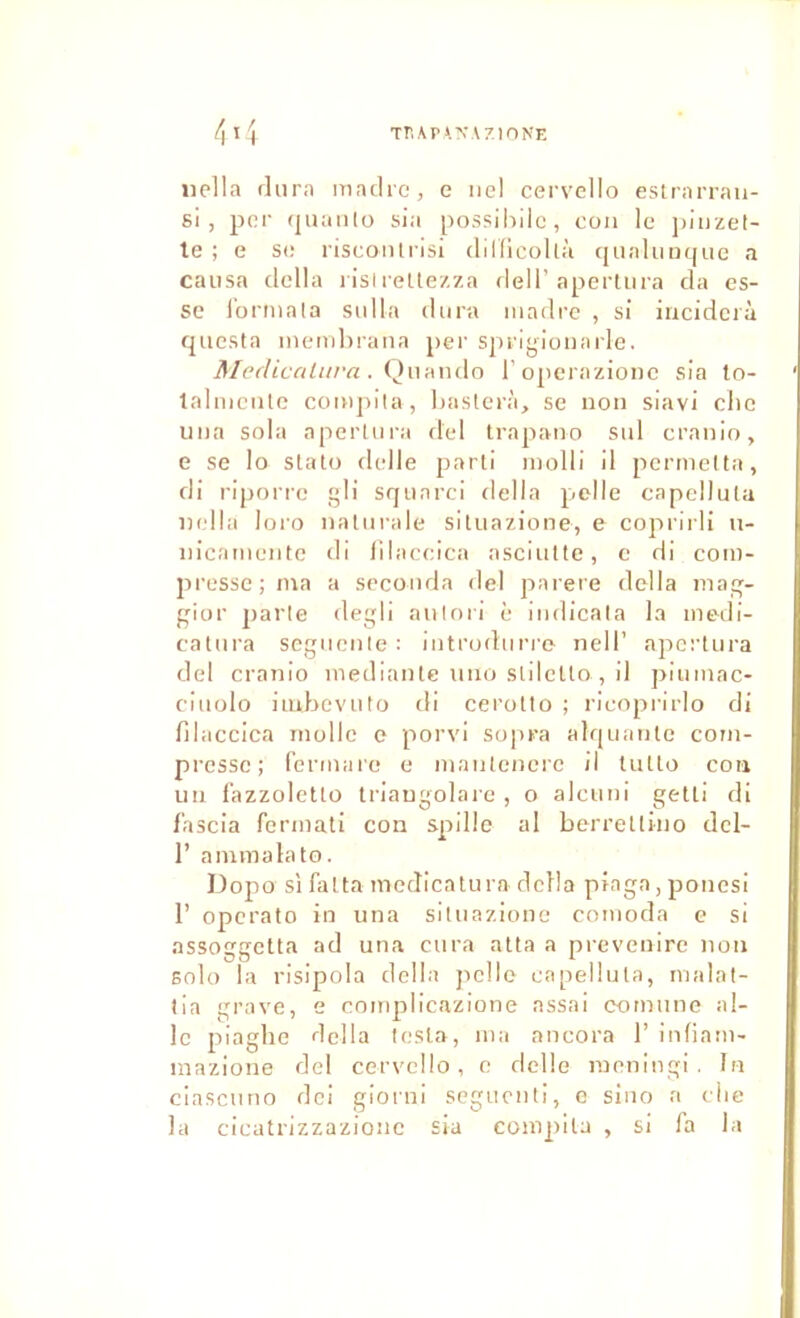 Tn\pï.N\7.IONE iiella (lurn iTiatlro, e ne! cervello estrarraii- si , por (jiKiiito sia possiiiilc, cou le ])iuzel- le ; e se risconii-lsi diKicoIlà tjualuiK[iie a causa délia ilsireüezza dell’aperliira da es- se l'orniala sulla dura madré , si iiicidcrà questa inemhrana per sprlyionarle. Mediccilurn. Oui\\\i\o l'operazionc sia lo- lalmciile coiupila, haslerà, se non slavi clic lina sola aperUii-a del trapano sul cranio, e se lo slato delle j^arli molli il pcrmelta, di riporre gli squnrci délia polie capellula ludla loi'o naliirale siliiazione, e coprirli u- iiicamente di lilaeeica asciultc, c di com- presse; ma a seconda del parère délia maq- gior parle degli aulori è iiidicata la modi- catura scguenle : introdiirre nell’ apcrtiira del cranio inediante >iiio slilcllo , il ])iiimac- ciuolo iiubeviito di cerotio ; rieoprirlo di filaccica molle e porvi sopra alquante com- presse; fermiire e manlenerc il lutto cou un fazzoleUo ti'iaugolaie , o alcuni getli di f’ascia fermati con spille al berrelliuo dcl- r ammalato. ])opo si falta medicatura dcHa piaga,ponesi r operato in una siliiazione comoda e si assoggeUa ad una cura alla a pi-evenire non solo la risipola délia jiello capellula, rvialal- tia grave, e complicazione nssai comiinc ai- le piaghc délia lesta, ma ancora 1’ infiam- mazione del cervello, c delle inenlngi . In ciasenno dei giorni segucnli, e sino a ilie la cicatrizzazionc sia compila , si la la