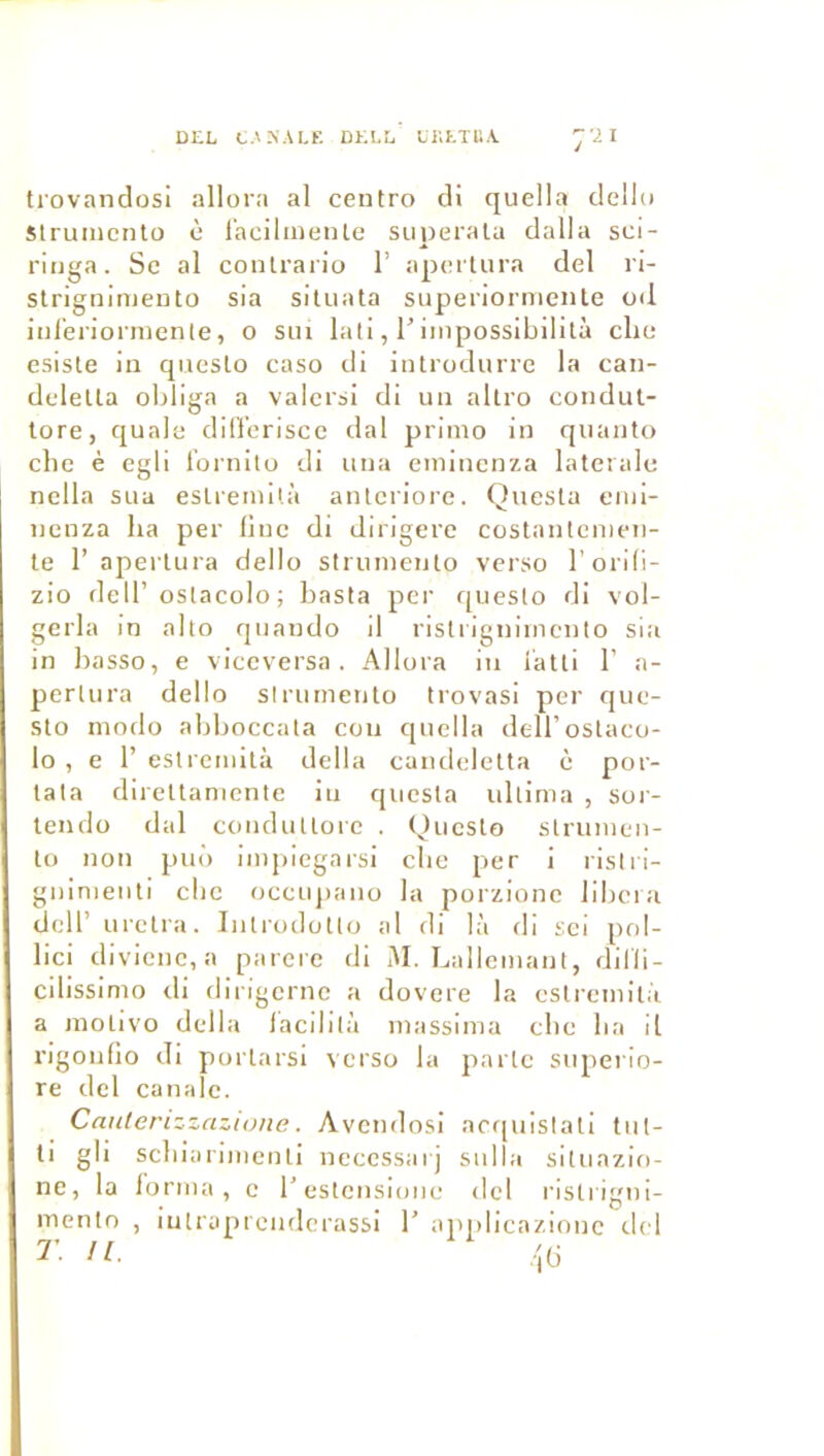 DEL t.vNALF. DELL LKETliA :’2i trovandosi allora al ceutro di quella dello Struincnto è l'acilmenle superalu dalla scl- rliiga. Sc al conlrario 1’ apertura del ri- slrignimeuto sia situata superiorniente od inl'eriormente, o sui lali, l’iiiipossibilità clic esisle in qnesto caso di introdurre la can- deletta oldiga a valcrsi di un altro coiidut- tore, qualc difl’eriscc dal primo in qiianto elle è egli l'ornito di una eminenza latérale nclla sua eslremilà anlcriore. Quesla enii- nenza ha per line di dirigera costnnlcmeii- le 1’ apertura dello slrumento verso l’orlli- zio dell’oslacolo; basta per queslo di vol- gerla in alto quaudo il risli igniincnto sia in hasso, e viceversa . Allora in iatli 1’ a- perlura dello slrumento trovasi per que- sto modo aldioccata cou qnclla deiroslaco- lo , e r eslremilà délia candelelta è por- tala direttamente in quesla idlima , sor- lendo dal conduUore . Queslo slrumen- to non puo impiegaisi elle per i ristri- giiinienti clic occiqiaiio la porzionc libéra deir urelra. Iiilrodotlo al di là di sci pol- lici divicnc, a parère di M. Lailemant, dilli- cilissimo di dirigerne a dovere la eslremilà a inolivo délia iacililà massima clie lia il rigoufio di porlarsi verso la parle stiperio- re del canalc. Canterizzazume. Avendosi acquislali tut- ti gli scliiariiiienli necessaij siilla situazio- ne, la forma, e l’estcnsioiie del rislrigni- mento , lutraprcndcrass! 1’ applicazionc del T. n.