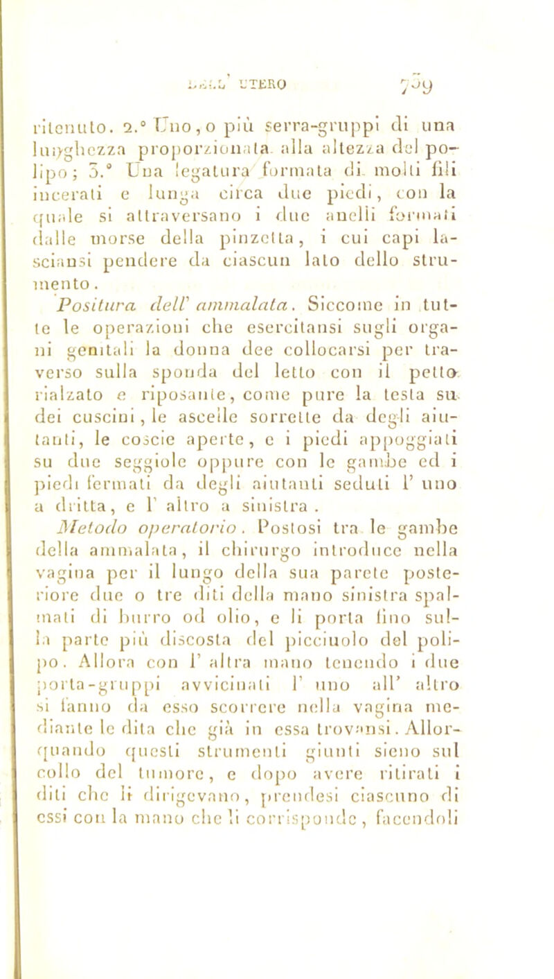 UTERO 7-^y rilcmUo. 2.° fJiiOjO più serra-gruppi cli lina liuygliczza proi)orziüiiala alla aitezza ciel po- llpo; 5.° Uua Icgalura fonnala cli molli lili iucerali e lunya circa due plccli, ton la cpiale si allravei’saoG i duc auelii l'oniiali (lalle tiiorse délia pinzcUa, i cui capi la- sciausi pcndere da ciascuii lato dello stru- inento. Posilura dell' ammalala. Siccoinc in tiit- le le operazioui che escrcitaiisi sugli orga- ni gcnilali la donna dee collocarsi pet Ira- verso sulla sponda del letlo cou il pelt» rlalzato e riposanle, corne pure la lesta su dei cusciui,le ascellc sorrelte da dcgii aiu- tanli, le coscie apeite, c i piedi appoggiali su due seggiüle oppure cou le gamJje ed i ])iedi (’ermali da degli aiutanli seduli l’ uno a diitta, c 1' altro a sinistra . Melodo operalorio. Postosi tra le gambe délia ammalata, il cliirurgo introduce nella vagina per il lungo délia sua parete poste- riore duc o tre diti délia mano sinistra spal- mali dl burro od olio, e li porta lino sul- la parte più discosta del piccluolo del poli- po. Allora con 1’ altra mano tenendo I due jioi'la-gi U ppi avvicinall F uno ail’ altro si l'anno da esso scorrere ncdla vagina me- dianle le diia clic già in essa Irovaiisi. Allor- c[iiando ([ucsli slrumcnli glunti sicno sul cidlo del liiinorc, e dopo avéré rilirall i diti cite li dirigevano, preudesi ciascuno di essi cou la mano che li corris[ioudc , facendoli