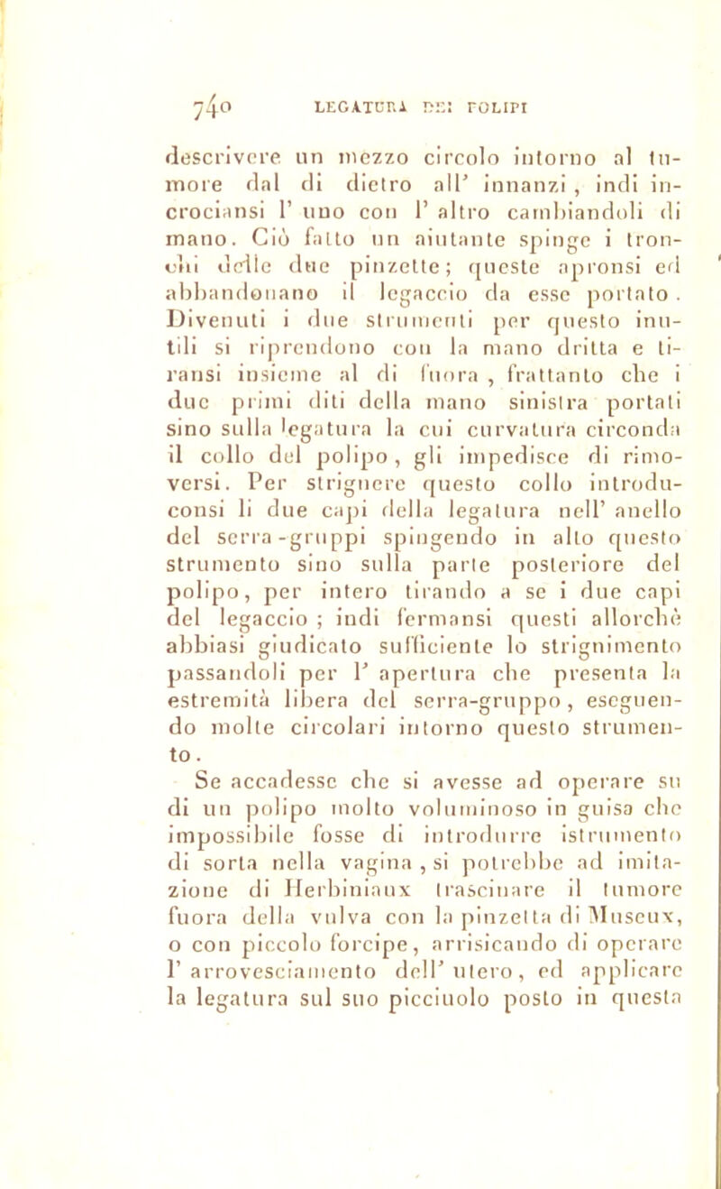 LEGATCr.A DE! TOLIPI 74o rlescrivcre un inczzo circolo întorno al lu- more rial rli clietro ail’ Innanzi , inrli in- crociansi 1’ iiuo coii 1’ altro carnhiancloli di rnano. Cio fnlto un aiiilanle spingc i tron- ciii diciic (lue pinzelte; ([iicslc apronsi ed ahhandouano il Icgaccio da esse poiialo . Diveiniti i due slnmicnli per questo inn- tdi si riprendono coii la mano driUa e ti- ransl insieine al dl l'uora , fVattanlo che i due priini dili délia mano sinisira portât! sino sidla legatnra la ciii curvatiira circonda il collo del polipo, gli iinpedisee rli rimo- versi. Per sirigiicre questo collo inlrodu- consi li due caj)i délia legatnra nelP anello del serra-gmppi spingendo iii alto c[uesto struniento sino sulla parle posteriore del polipo, per intero lirando a se i due capi del legaccio ; indi fermansi questi allorcln; abbiasi giudicato sufficiente lo slrignimento passatidoli per 1’ apertiira cbe présenta la estremità libéra del serra-gruppo, eseguen- do moite circolari intorno questo strumen- to. Se accarlessc cbe si avesse ad operare su di un ))olipo inolto volmiiinoso in guisa cbe impossibile fosse di introdurre istrumento di sorla nella vagina , si polrebbe ad imita- zione di Iferbiniaux Irasciuare il lumore fuora délia vulva con la pinzelta di IMuscux, O con piccolo forcipe, arrisicando di operare 1’arrovescianiento deli’utero, ed applicarc la legatnra sul suo picciuolo posto in questa