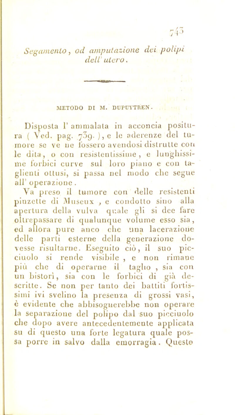 Segamenlo, od amputazione dei polipi deli utero. METODO DI M. DUPDVTREN. Dlsposla r anmialala in acconcia positu- ra ( \ ccl. pag. ySg. ), e le aderenze del lu- inore se ve ne i'osscro avendosi dlstruUe cou le dita, O con rcsisteiUissinie , e lunghissi- me l’orbici ciirve siil loio piano e con la- glieuti oUusi, si passa nel modo clic segue air operazione . Va preso il tumore con delle resislenli pinzcUe di iMiiseux , e condotlo sino alla aperlura délia viilva qnale gli si dce fare olliepassare di qualLinfpie volume csso sia, ed allora pure anco clic uua lacerazionc delle parti eslerne délia generazione do- \esse risultarne. Eseguito ciù, il suo pic- ciuülo si rende visibllc , c non limanc più elle di operarne il taglio , sia con un bistorl, sia con le t’orbici di già de- scrilte. Se non per lanlo dei baltili i’ortis- slmi ivi svelino la presenza di grossi vasi, è évidente clie abbisogiierebbe non operare la separazione del polijio dal suo picciuolo elle dopo avéré antecedentemente applicata su di questo una forte Icgalura quale pos- sa porre in salvo dalla emorragia. Queslo